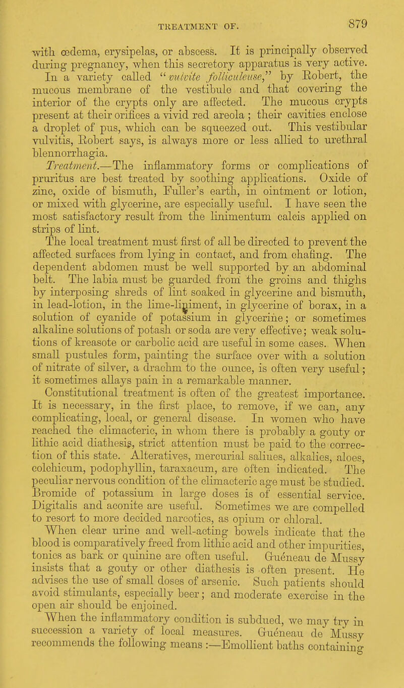 TREATMENT OF. with cedema, erysipelas, or abscess. It is principally observed during pregnancy, Avlien this secretory apparatus is very active. In a variety called mlmte fotiicuhase, by Robert, the mucous membrane of the vestibule and that covering the interior of the crypts only are affected. The mucous crypts present at their orifices a vivid red areola ; their cavities enclose a droplet of pus, which can be squeezed out. This vestibular vulvitis, Robert says, is always more or less allied to urethral blennorrhagia. Treatment.—The inflammatory forms or complications of pruritus are best treated by soothing applications. Oxide of zinc, oxide of bismuth, Fuller's earth, in ointment or lotion, or mixed with glycerine, are especially useful. I have seen the most satisfactory result from the linimentum calcis applied on strips of lint. The local treatment must first of all be directed to prevent the affected surfaces from lying in contact, and from chafing. The dependent abdomen must be well supported by an abdominal belt. The labia must be guarded from the groins and thighs by interposing shreds of lint soaked in glycerine and bismuth, in lead-lotion, in the lime-liniment, in glycerine of borax, in a solution of cyanide of potassium in glycerine; or sometimes alkaline solutions of potash or soda are very effective; weak solu- tions of kreasote or carbolic acid are useful in some cases. When small pustules form, painting the surface over with a solution of nitrate of silver, a drachm to the ounce, is often very useful; it sometimes allays pain in a remarkable manner. Constitutional treatment is often of the greatest importance. It is necessary, in the first place, to remove, if we can, any complicating, local, or general disease. In women who have reached the climacteric, in whom there is probably a gouty or lithic acid diathesis, strict attention must be paid to the correc- tion of this state. Alteratives, mercurial salines, alkalies, aloes, colchicum, podophyllin, taraxacum, are often indicated. The peculiar nervous condition of the climacteric age must be studied. Bromide of potassium in large doses is of essential service. Digitalis and aconite are useful. Sometimes we are compelled to resort to more decided narcotics, as opium or chloral. When clear urine and well-acting bowels indicate that the blood is comparatively freed from lithic acid and other impurities, tonics as bark or quinine are often useful. Gfueneau de Mussy insists that a gouty or other diathesis is often present. He advises the use of small doses of arsenic. Such patients should avoid stimulants, especially beer; and moderate exercise in the open air shoxdd be enjoined. When the inflammatory condition is subdued, we may try in succession a variety of local measures. Grueneau de Mussy recommends the following means :—Emollient baths containing