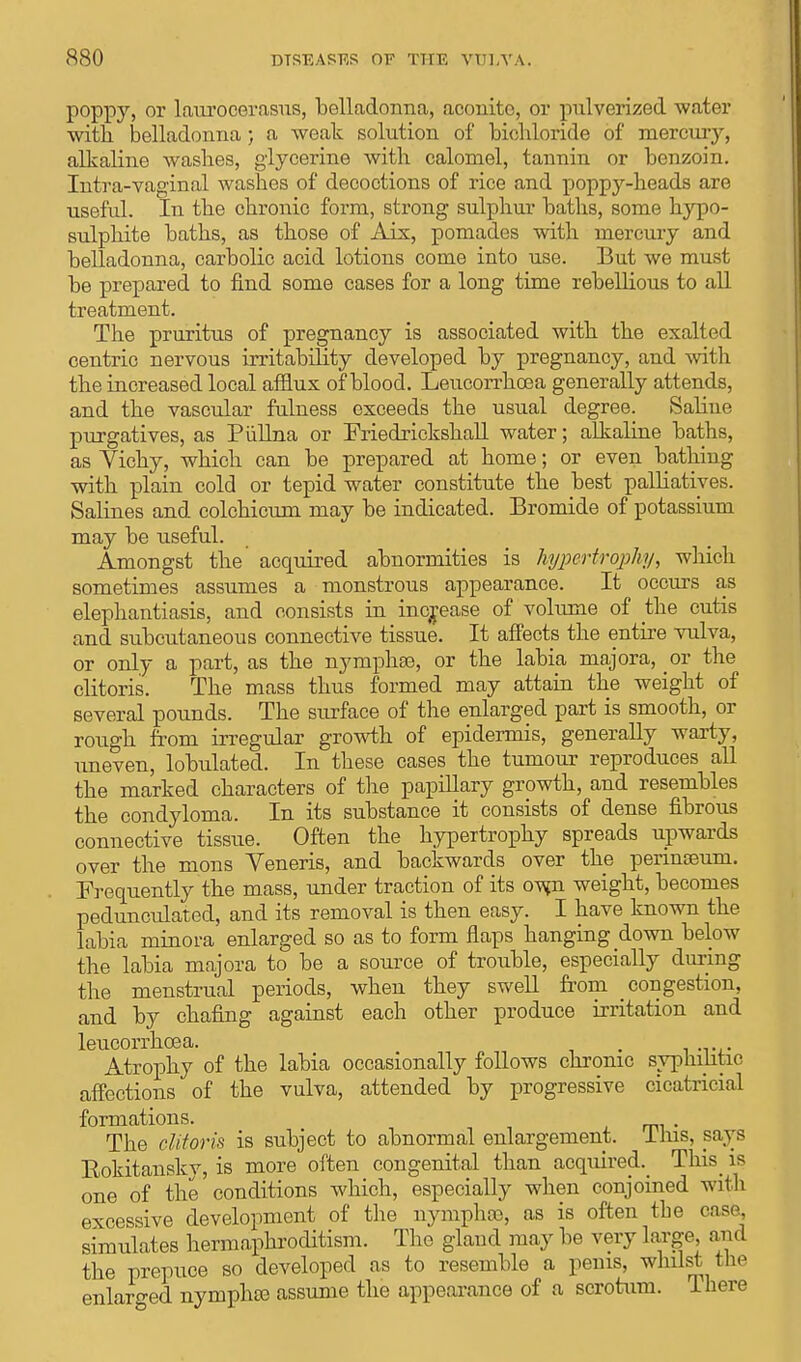 poppy, or laurocerasus, belladonna, aconite, or pnlverized water with belladonna; a weak solution of bichloride of mercmy, alkaline washes, glycerine with calomel, tannin or benzoin. Intra-vaginal washes of decoctions of rice and poppy-heads are useful. In the chronic form, strong sulphur baths, some hypo- sulphite baths, as those of Aix, pomades with mercury and belladonna, carbolic acid lotions come into use. But we must be prepared to find some cases for a long time rebellious to all treatment. The pruritus of pregnancy is associated with the exalted centric nervous irritability developed by pregnancy, and with the increased local afflux of blood. Leucorrhcea generally attends, and the vascular fulness exceeds the usual degree. Saline purgatives, as Piillna or Friedrickskall water; alkaline baths, as Vichy, which can be prepared at home; or even bathing with plain cold or tepid water constitute the best palliatives. Salines and colchicum may be indicated. Bromide of potassium may be useful. Amongst the acquired abnormities is hypertrophy, which sometimes assumes a monstrous appearance. It occurs as elephantiasis, and consists in increase of volume of the cutis and subcutaneous connective tissue. It affects the entire vulva, or only a part, as the nymph®, or the labia majora, or the clitoris. The mass thus formed may attain the weight of several pounds. The surface of the enlarged part is smooth, or rough from irregular growth of epidermis, generally warty, uneven, lobulated. In these cases the tumour reproduces all the marked characters of the papillary growth, and resembles the condyloma. In its substance it consists of dense fibrous connective tissue. Often the hypertrophy spreads upwards over the mons Yeneris, and backwards over the perinoeuni. Frequently the mass, under traction of its owji weight, becomes pedunculated, and its removal is then easy. I have known the labia minora enlarged so as to form flaps hanging down below the labia majora to be a source of trouble, especially during the menstrual periods, when they swell from congestion, and by chafing against each other produce irritation and leucorrhcea. . Atrophy of the labia occasionally follows chronic syphilitic affections of the vulva, attended by progressive cicatricial formations. The clitoris is subject to abnormal enlargement. 11ns, pays Eokitanskv, is more often congenital than acquired^ This is one of the conditions which, especially when conjoined with excessive development of the nymph®, as is often the case, simulates hermaphroditism. The gland may be very large, and the prepuce so developed as to resemble a penis, whilst the enlarged nymph® assume the appearance of a scrotum. I here