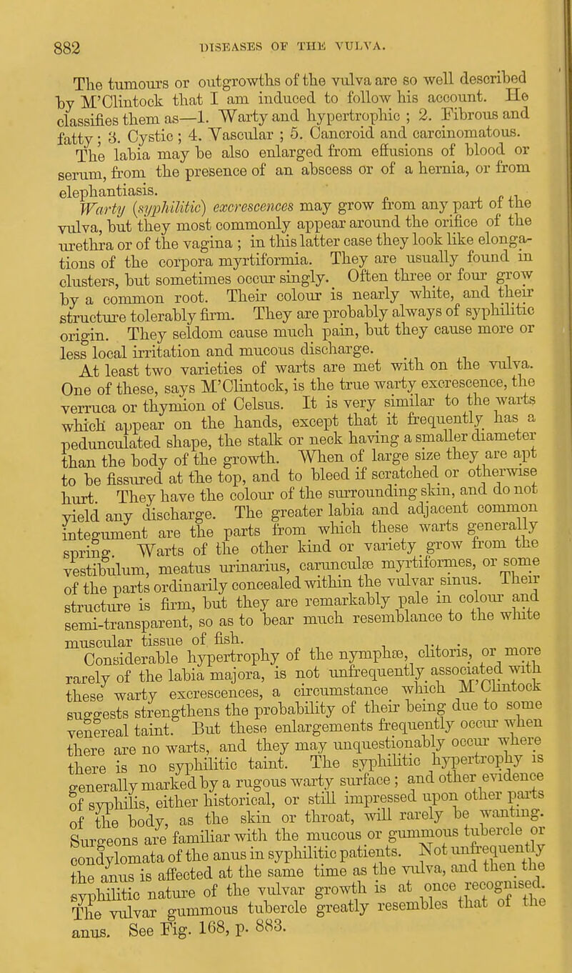 The tumours or outgrowths of the vulva are so well described by M'Cliutock that I am induced to follow his account. He classifies them as—1. Warty and hypertrophic ; 2. Fibrous and fatty; 3. Cystic; 4. Vascular ; 5. Cancroid and carcinomatous. The labia may he also enlarged from effusions of blood or serum, from the presence of an abscess or of a hernia, or from elephantiasis. Warty {syphilitic) excrescences may grow from any part ot the vulva, but they most commonly appear around the orifice of the urethra or of the vagina ; in this latter case they look like elonga- tions of the corpora myrtiformia. They are usually found in clusters, but sometimes occur singly. Often three or four grow by a common root. Their colour is nearly white, and their structure tolerably firm. They are probably always of syphilitic orio-in. They seldom cause much pain, but they cause more or less local irritation and mucous discharge. At least two varieties of warts are met with on the vulva. One of these, says M'Clintock, is the true warty excrescence, the verruca or thymion of Celsus. It is very similar to the warts which appear on the hands, except that it frequently has a pedunculated shape, the stalk or neck having a smaller diameter than the body of the growth. When of large size they are apt to be fissured at the top, and to bleed if scratched or otherwise hurt They have the colour of the surrounding skin, and do not yield any discharge. The greater labia and adjacent common integument are the parts from which these warts generally sprint? Warts of the other kind or variety grow from the vestibulum, meatus urinarius, carunculffl myrtifornies, or some of the parts ordinarily concealed within the vulvar sinus. 1 nerr structure is Ann, but they are remarkably pale in odour and semi-transparent, so as to bear much resemblance to the wlute muscular tissue of fish. . Considerable hypertrophy of the nynipke, clitoris, or more rarely of the labia majora, is not unfrequently associated with these warty excrescences, a circumstance which M. Olrntock suggests strengthens the probability of their being due to some venereal taint. But these enlargements frequently occur when there are no warts, and they may unquestionably occur where there is no syphilitic taint. The syphilitic hypertrophy is generally marked by a rugous warty surface; and other evidence of syphilis, either historical, or still impressed upon other parts of the body, as the skin or throat, will rarely be wanting. Surgeons are familiar with the mucous or gunimous tubercle or eouf ylomata of the anus in syphilitic patients. Not unfrejuentiy the anus is affected at the same time as tbe vulva, and then the sypMhtic nature of the vulvar growth is at once recognised TheT vulvar gummous tubercle greatly resembles that of the anus. See Fig. 168, p. 883.