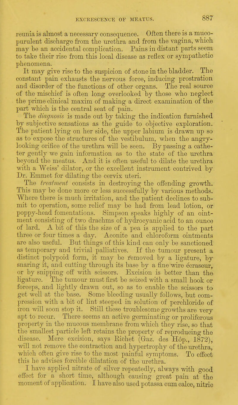 EXCRESCENCE OF MEATUS. reunia is almost a necessary consequence. Often there is a muco- purulent discharge from the urethra and from the vagina, which may be an accidental complication. Pains in distant parts seem to take their rise from this local disease as reflex or sympathetic phenomena. It may give rise to the suspicion of stone in the bladder. The constant pain exhausts the nervous force, inducing prostration and disorder of the functions of other organs. The real source of the mischief is often long overlooked by those who neglect the prime clinical maxim of making a direct examination of the part which is the central seat of pain. The diagnosis is made out by taking the indication furnished by subjective sensations as the guide to objective exploration. The patient lying on her side, the upper labium is drawn up so as to expose the structures of the vestibulum, when the angry- looking orifice of the urethra will be seen. By passing a cathe- ter gently we gain information as to the state of the urethra beyond the meatus. And it is often useful to dilate the urethra with a Weiss' dilator, or the excellent instrument contrived by Dr. Emmet for dilating the cervix uteri. The treatment consists in destroying the offending growth. This may be done more or less successfully by various methods. Where there is much irritation, and the patient declines to sub- mit to operation, some relief may be had from lead lotion, or poppy-head fomentations. Simpson speaks highly of an oint- ment consisting of two drachms of hydrocyanic acid to an ounce of lard. A bit of this the size of a pea is applied to the part three or four times a day. Aconite and chloroform ointments are also useful. But things of this kind can only be sanctioned as temporary and trivial palliatives. If the tumour present a distinct polypoid form, it may be removed by a ligature, by snaring it, and cutting through its base by a fine wire ecraseur, or by snipping off with scissors. Excision is better than the ligature. The tumour must first be seized with a small hook or forceps, and lightly drawn out, so as to enable the scissors to get well at the base. Some bleeding usually follows, but com- pression with a bit of lint steeped in solution of perchloride of iron will soon stop it. Still these troublesome growths are very apt to recur. There seems an active germinating or proliferous property in the mucous membrane from which they rise, so that the smallest particle left retains the property of reproducing the disease. Mere excision, says Bichet (Graz. des Hop., 1872), will not remove the contraction and hypertrophy of the urethra, which often give rise to the most painful symptoms. To effect this he advises forcible dilatation of the urethra. I have applied nitrate of silver repeatedly, always with good effect for a short time, although causing great pain at the moment of application. I have also used potassa cum calce, nitric