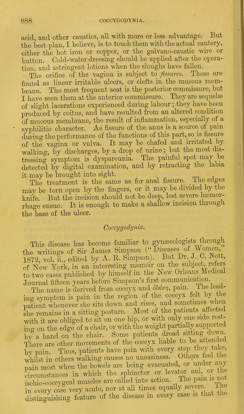 acid, and other caustics, all with more or less advantage. But the best plan, I believe, is to touch them with the actual cautery, either the hot iron or copper, or the galvano-caustic wire or button. Cold-water dressing should be applied after the opera- tion and astringent lotions when the sloughs have fallen. The orifice of the vagina is subject to fissures. These are found as linear irritable ulcers, or clefts in the mucous mem- brane. The most frequent seat is the posterior commissure, but I have seen them at the anterior commissure. They are sequelae of slight lacerations experienced during labour; they have been produced by coitus, and have resulted from an altered condition of mucous membrane, the result of inflammation, especially of a syphilitic character. As fissure of the anus is a source of pain during the performance of the functions of this part, so is fissure of the vagina or vulva. It may be chafed and irritated by walking, by discharges, by a drop of urine; but the most dis- tressing symptom is dyspareunia. The painful spot may be detected by digital examination, and by retracting the labia it may be brought into sight. . The treatment is the same as for anal fissure. Ihe edges may be torn open by the fingers, or it may be divided by the knife But the incision should not be deep, lest severe haemor- rhage ensue. It is enough to make a shallow incision through the base of the uloer. Coccygodynia. This disease has become familiar to gynaecologists through the writings of Sir James Simpson (<< Diseases of Women 1872, vol. £., edited by A. E. Simpson). But Dr. J. 0. Nott, of New York, in an interesting memoir on the subject reters to two cases published by himself in the New Orleans Medical Journal fifteen years before Simpson's first communication The name is derived from coccyx and dMvr,, pam I lie lead- ing symptom is pain in the region of the coccyx felt by the patient whenever she sits down and rises, and sometimes when she remains in a sitting posture. Most of the patients affected with it are obliged to' sit on one hip, or with only one side rest- ing on the edge of a chair, or with the weight partially supported by a hand on the chair. Some patients oread sitting^ down There are other movements of the coccyx liable to be attended, by pain. Thus, patients have pain with every step they take, whilst in others walking causes no uneasiness. Others leei cue pain most when the bowels are being evacuated or under any circumstances in which the sphincter or levator am, or the ^coccygeal muscles are called into action. The pam is not n every case very acute, nor at all times equally BevereTh? distinguishing feature of the disease m every case is that the
