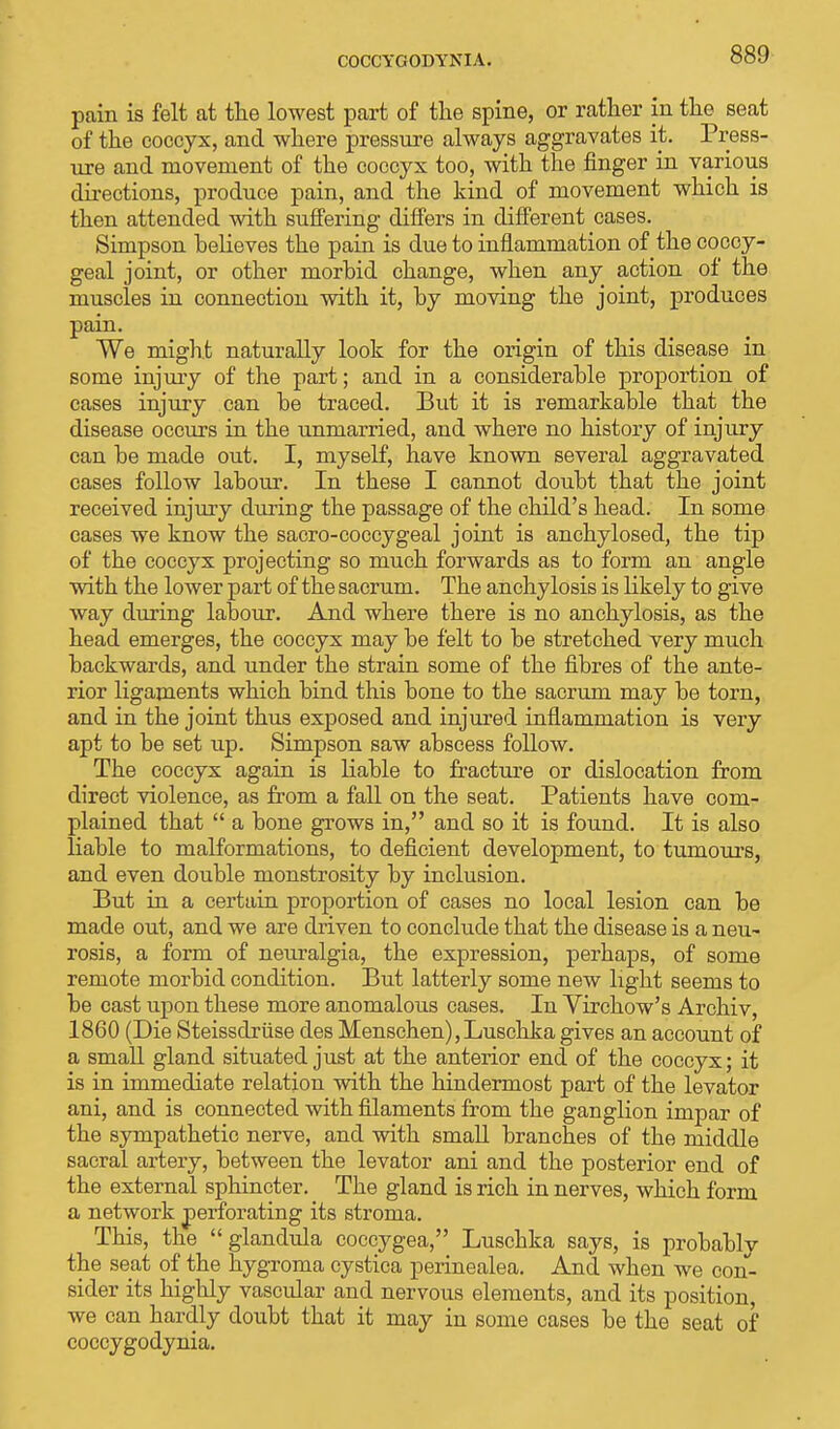 pain is felt at the lowest part of the spine, or rather in the seat of the coccyx, and where pressure always aggravates it. Press- ure and movement of the coccyx too, with the finger in various directions, produce pain, and the kind of movement which is then attended with suffering differs in different cases. Simpson believes the pain is due to inflammation of the coccy- geal joint, or other morbid change, when any action of the muscles in connection with it, by moving the joint, produces pain. We might naturally look for the origin of this disease in some injury of the part; and in a considerable proportion of cases injury can be traced. But it is remarkable that the disease occurs in the unmarried, and where no history of injury can be made out. I, myself, have known several aggravated cases follow labour. In these I cannot doubt that the joint received injury during the passage of the child's head. In some cases we know the sacro-coccygeal joint is anchylosed, the tip of the coccyx projecting so much forwards as to form an angle with the lower part of the sacrum. The anchylosis is likely to give way during labour. And where there is no anchylosis, as the head emerges, the coccyx may be felt to be stretched very much backwards, and under the strain some of the fibres of the ante- rior ligaments which bind this bone to the sacrum may be torn, and in the joint thus exposed and injured inflammation is very apt to be set up. Simpson saw abscess follow. The coccyx again is liable to fracture or dislocation from direct violence, as from a fall on the seat. Patients have com- plained that  a bone grows in, and so it is found. It is also liable to malformations, to deficient development, to tumours, and even double monstrosity by inclusion. But in a certain proportion of cases no local lesion can be made out, and we are driven to conclude that the disease is a neu- rosis, a form of neuralgia, the expression, perhaps, of some remote morbid condition. But latterly some new light seems to be cast upon these more anomalous cases. In Virchow's Archiv, 1860 (Die Steissdriise des Menschen),Luschka gives an account of a small gland situated just at the anterior end of the coccyx; it is in immediate relation with the hindermost part of the levator ani, and is connected with filaments from the ganglion impar of the sympathetic nerve, and with small branches of the middle sacral artery, between the levator ani and the posterior end of the external sphincter. The gland is rich in nerves, which form a network perforating its stroma. This, the glandula coccygea, Luschka says, is probably the seat of the hygroma cystica perinealea. And when we con- sider its highly vascular and nervous elements, and its position, we can hardly doubt that it may in some cases be the seat of coccygodynia.