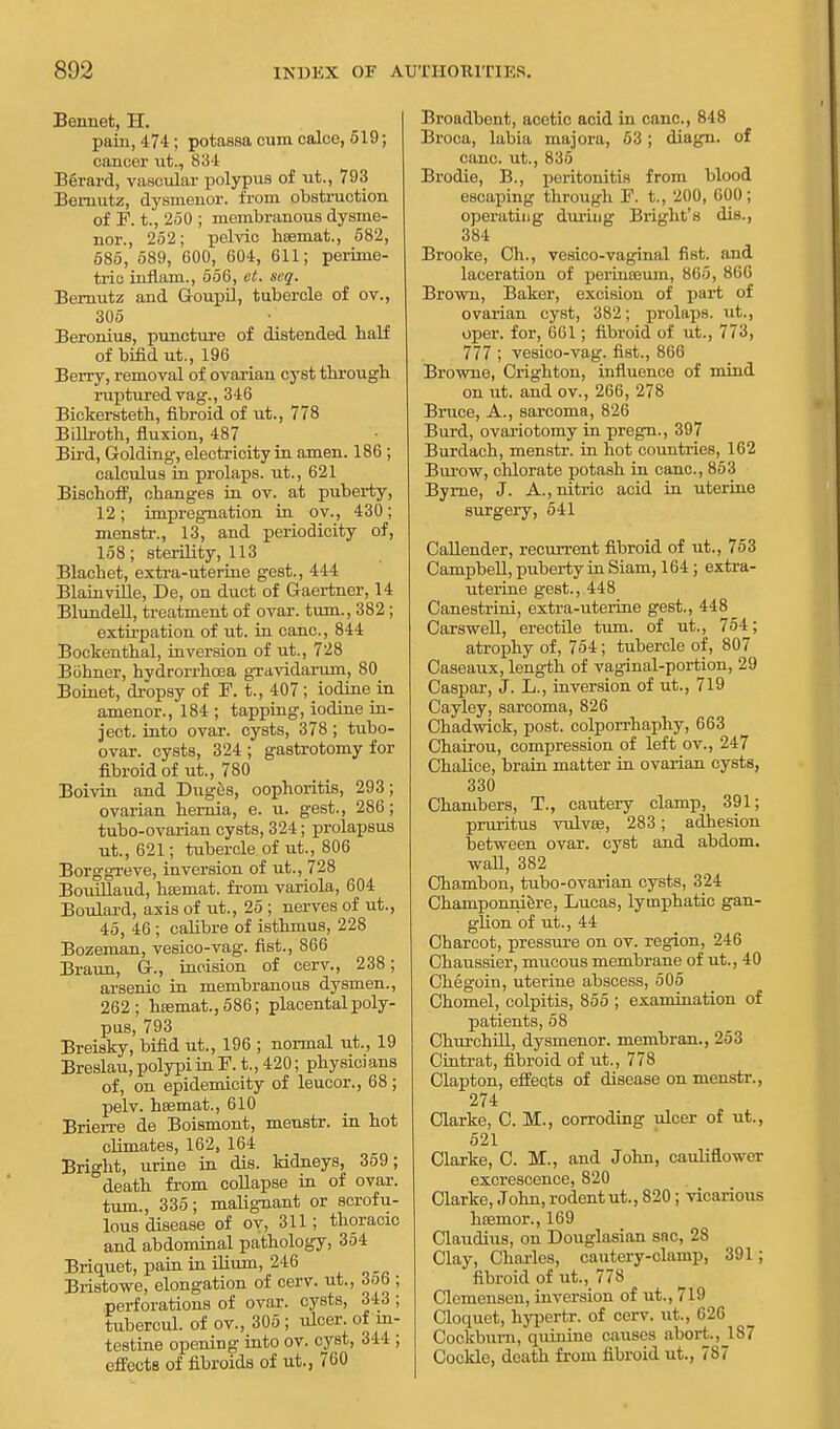 Bennet, H. pain, 474; potassa cum calce, 519; cancer ut., 834 Berard, vascular polypus of ut., 793 Bemutz, dysmenor. from obstruction of F. t., 250 ; membranous dysme- nor., 252; pelvic haemal, 582, 585, 589, 600, 604, 611; perime- tric inflam., 556, et. scq. Bernutz and Goupil, tubercle of ov., 305 Beronius, puncture of distended half of bifid ut., 196 Berry, removal of ovarian cyst through ruptured vag., 346 Bickersteth, fibroid of ut., 778 Billroth, fluxion, 487 Bird, Golding, electricity in amen. 186 ; calculus in prolaps. ut., 621 Bischoff, changes in ov. at puberty, 12; impregnation in ov., 430; menstr., 13, and periodicity of, 158; sterility, 113 Blachet, extra-uterine gest., 444 Blainville, De, on duct of Gaertner, 14 Blundell, treatment of ovar. turn., 382 ; extirpation of ut. in cane, 844 Bockenthal, inversion of ut., 728 Buhner, hvdrorrhcea gravidarum, 80 Boinet, dropsy of F. t., 407 ; iodine in amenor., 184 ; tapping, iodine in- ject, into ovar. cysts, 378; tubo- ovar. cysts, 324 ; gastrotomy for fibroid of ut., 780 Boivin and Duges, oophoritis, 293; ovarian hernia, e. u. gest., 286; tubo-ovarian cysts, 324; prolapsus ut., 621; tubercle of ut., 806 Borggreve, inversion of ut., 728 Bouillaud, htemat. from variola, 604 Boulard, axis of ut., 25 ; nerves of ut., 45, 46 ; calibre of isthmus, 228 Bozeman, vesico-vag. fist., 866 Braun, G., incision of cerv., 238; arsenic in membranous dysmen., 262; hsemat.,586; placental poly- pas, 793 Breisky, bifid ut., 196 ; normal ut., 19 Breslau, polypi in F. t., 420; physicians of, on epidemicity of leucor., 68; pelv. hsemat., 610 Brierre de Boismont, menstr. in hot climates, 162, 164 Bright, urine in dis. kidneys, 359; death from collapse in of ovar. turn., 335; malignant or scrofu- lous disease of ov, 311; thoracic and abdominal pathology, 354 Briquet, pain in ilium, 246 Bristowe, elongation of cerv. ut., 356 ; perforations of ovar. cysts, 343 ; tubercul. of ov., 305 ; ulcer, of-in- testine opening into ov. cyst, 344 ; effects of fibroids of ut., 760 Broadbont, acetic acid in cane, 848 Broca, labia majora, 53; diagn. of cane, ut., 835 Brodie, B., peritonitis from blood escaping through F. t., 200, 600; operating during Bright's die., 384 Brooke, Ch., vesico-vaginal fist, and laceration of perineeum, 805, 866 Brown, Baker, excision of part of ovarian cyst, 382; prolaps. ut., oper. for, 661; fibroid of ut., 773, 777 ; vesico-vag. fist., 866 Browne, Crighton, influence of mind on ut. and ov., 266, 278 Bruce, A., sarcoma, 826 Burd, ovariotomy in pregn., 397 Burdach, menstr. in hot countries, 162 Burow, chlorate potash in cane, 853 Byrne, J. A., nitric acid in uterine surgery, 541 Callender, recurrent fibroid of ut., 753 Campbell, puberty in Siam, 164 ; extra- uterine gest., 448 Canestrini, extra-uterine gest., 448 Oarswell, erectile turn, of ut., 754; atrophy of, 754; tubercle of, 807 Caseaux, length of vaginal-portion, 29 Caspar, J. L., inversion of ut., 719 Cayley, sarcoma, 826 Chadwick, post, colporrhaphy, 663 Chairou, compression of left ov., 247 Chalice, brain matter in ovarian cysts, 330 Chambers, T., cautery clamp, 391; pruritus vulvas, 283; adhesion between ovar. cyst and abdom. wall, 382 Chambon, tubo-ovarian cysts, 324 Champonniere, Lucas, lymphatic gan- glion of ut., 44 Charcot, pressure on ov. region, 246 Chaussier, mucous membrane of ut., 40 Chegoin, uterine abscess, 505 Chomel, colpitis, 855 ; examination of patients, 58 Churchill, dysmenor. membran., 253 Cintrat, fibroid of ut., 778 Clapton, effects of disease on menstr., 274 Clarke, C. M., corroding ulcer of ut., 521 Clarke, C. M., and John, cauliflower excrescence, 820 Clarke, John, rodent ut., 820 ; vicarious hsemor., 169 Claudius, on Douglasian snc, 28 Clay, Charles, cautery-clamp, 391; fibroid of ut., 778 Clomensen, inversion of ut., 719 Cloquet, hypertr. of cerv. ut., 626 Cockbum, quinine causes abort., 187 Cockle, death from fibroid ut., 787