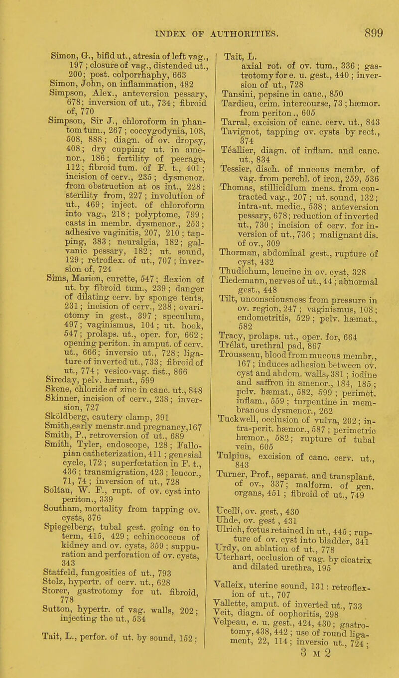 Simon, G., bifid ut., atresia of left vag., 197 ; closure of vag., distended ut., 200; post, colporrhaphy, 663 Simon, John, on inflammation, 482 Simpson, Alex., anteversion pessary, 678; inversion of ut., 734; fibroid of, 770 Simpson, Sir J., chloroform in phan- tom turn., 267; coccygodynia, 108, 508, 888 ; diagn. of ov. dropsy, 408; dry cupping ut. in ame- nor., 186; fertility of peerage, 112; fibroid turn, of F. t., 401; incision of cerv., 235 ; dysmenor. from obstruction at os int., 228 ; sterility from, 227 ; involution of ut., 469; inject, of chloroform into vag., 218; polyptome, 799; casts in membr. dysmenor., 253 ; adhesive vaginitis, 207, 210 ; tap- ping, 383 ; neuralgia, 182; gal- vanic pessary, 182; ut. sound, 129 ; retroflex. of ut., 707 ; inver- sion of, 724 Sims, Marion, curette, 547 ; flexion of ut. by fibroid turn., 239 ; danger of dilating cerv. by sponge tents, 231; incision of cerv., 238 ; ovari- otomy in gest., 397; speculum, 497; vaginismus, 104 ; ut. hook, 547; prolaps. ut., oper. for, 662 ; opening periton. in amput. of cerv. ut., 666; inversio ut., 728; liga- ture of inverted ut., 733; fibroid of ut., 774; vesico-vag. fist., 866 Sireday, pelv. hsemat., 599 Skene, chloride of zino in cane, ut., 848 Skinner, incision of cerv., 238; inver- sion, 727 Skoldberg, cautery clamp, 391 Smith,early menstr. and pregnancy, 167 Smith, P., retroversion of ut., 689 Smith, Tyler, endoscope, 128; Fallo- pian catheterization, 411; genesial cycle, 172 ; superfcetation in F. t., 436 ; transmigration, 423 ; leucor., 71, 74 ; inversion of ut., 728 Soltau, W. F., rupt. of ov. cyst into periton., 339 Southam, mortality from tapping ov. cysts, 376 Spiegelberg, tubal gest. going on to term, 415, 429; echinococcus of kidney and ov. cysts, 359 ; suppu- ration and perforation of ov. cysts 343 Statfeld, fungosities of ut., 793 Stolz, hypertr. of cerv. ut., 628 Storer, gastrotomy for ut. fibroid. 778 Sutton, hypertr. of vag. walls, 202 ; injecting the ut., 534 Tait, L., perfor. of ut. by sound, 152 ; Tait, L. axial rot. of ov. turn., 336; gas- trotomy fore, u. gest., 440 ; inver- sion of ut., 728 Tansini, pepsine in cane, 850 Tardieu, crim. intercourse, 73 ; hsemor. from periton., 605 Tarral, excision of cane. cerv. ut., 843 Tavignot, tapping ov. cysts byrect., 374 Teallier, diagn. of inflam. and cane, ut., 834 Tessier, disch. of mucous membr. of vag. from perchl. of iron, 259, 536 Thomas, stillicidium mens, from con- tracted vag., 207; ut. sound, 132; intra-ut. medic, 538 ; anteversion pessary, 678; reduction of inverted ut., 730 ; incision of cerv. for in- version of ut., 736 ; malignant dis. of ov., 309 Thorman, abdominal gest., rupture of cyst, 432 Thudichum, leucine in ov. cyst, 328 Tiedemann, nerves of ut., 44; abnormal gest., 448 Tilt, unconsciousness from pressure in ov. region, 247 ; vaginismus, 108 ; endometritis, 529 ; pelv. hsamat., 582 Tracy, prolaps. ut., oper. for, 664 Trelat, urethral pad, 867 Trousseau, blood from mucous membr., 167; induces adhesion between ov. cyst and abdom. walls, 381; iodine and saffron in amenor., 184, 185 ; pelv. hsemat., 582, 599 ; perimet. inflam., 559 ; turpentine in mem- branous dysmenor., 262 Tuckwell, occlusion of vulva, 202; in- tra-perit. haemor., 587 ; perimetric hsemor., 582; rupture of tubal vein, 605 Tulpius, excision of cane. cerv. ut 843 ' Turner, Prof., separat. and transplant, of ov., 337; malform. of gen organs, 451 ; fibroid of ut., 749 TJcelli, ov. gest., 430 Uhde, ov. gest, 431 Ulrich, foetus retained in ut., 445 ; rup- ture of ov. cyst into bladder, 341 Urdy, on ablation of ut., 778 Uterhart, occlusion of vag. by cicatrix and dilated urethra, 195 Valleix, uterine sound, 131: retroflex- ion of ut., 707 Vallette, amput. of inverted ut., 733 Veit, diagn. of oophoritis, 298 Velpeau, e. u. gest., 424, 430; gastro- tomy, 438, 442 ; use of round liga- ment, 22, 114; inversio ut., 724 • 3 M 2