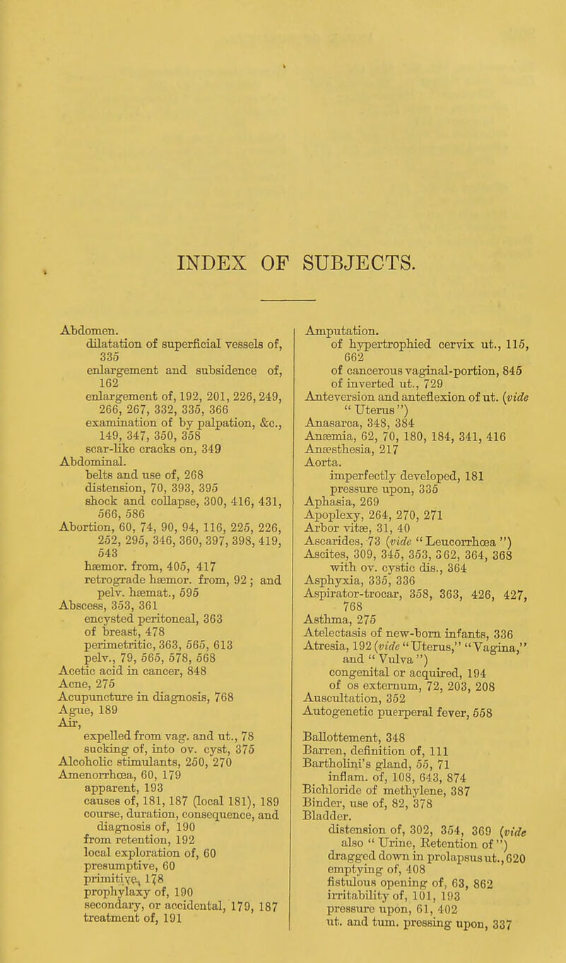 INDEX OF SUBJECTS. Abdomen. dilatation of superficial vessels of, 335 enlargement and subsidence of, 162 enlargement of, 192, 201, 226, 249, 266, 267, 332, 335, 366 examination of by palpation, &c, 149, 347, 350, 358 scar-like cracks on, 349 Abdominal. belts and use of, 268 distension, 70, 393, 395 shock and collapse, 300, 416, 431, 566, 586 Abortion, 60, 74, 90, 94, 116, 225, 226, 252, 295, 346, 360, 397, 398, 419, 543 hsemor. from, 405, 417 retrograde hsemor. from, 92 ; and pelv. hsemat., 595 Abscess, 353, 361 encysted peritoneal, 363 of breast, 478 perimetritic, 363, 565, 613 pelv., 79, 565, 578, 568 Acetic acid in cancer, 848 Acne, 275 Acupuncture in diagnosis, 768 Ague, 189 Air, expelled from vag. and ut., 78 sucking of, into ov. cyst, 375 Alcoholic stimulants, 260, 270 Amenorrhcea, 60, 179 apparent, 193 causes of, 181, 187 (local 181), 189 course, duration, consequence, and diagnosis of, 190 from retention, 192 local exploration of, 60 presumptive, 60 primitive., 178 prophylaxy of, 190 secondary, or accidental, 179, 187 treatment of, 191 Amputation. of hypertrophied cervix ut., 115, 662 of cancerous vaginal-portion, 845 of inverted ut., 729 Anteversion and anteflexion of ut. (vide Uterus) Anasarca, 348, 384 Ansemia, 62, 70, 180, 184, 341, 416 Anaesthesia, 217 Aorta. imperfectly developed, 181 pressure upon, 335 Aphasia, 269 Apoplexy, 264, 270, 271 Arbor vitse, 31, 40 Ascarides, 73 (vide  Leucorrhoea ) Ascites, 309, 345, 353, 362, 364, 368 with ov. cystic dis., 364 Asphyxia, 335, 336 Aspirator-trocar, 358, 363, 426, 427, 768 Asthma, 275 Atelectasis of new-born infants, 336 Atresia, 192 (vide Uterus, Vagina, and  Vulva ) congenital or acquired, 194 of os externum, 72, 203, 208 Auscultation, 352 Autogenetic puerperal fever, 558 Ballottement, 348 Barren, definition of, 111 Bartholini's gland, 55, 71 inflam. of, 108, 643, 874 Bichloride of methylene, 387 Binder, use of, 82, 378 Bladder. distension of, 302, 354, 369 (vide also  Urine, Retention of) dragged down in prolapsusut.,620 emptying of, 408 fistulous opening of, 63, 862 irritability of, 101, 193 pressure upon, 61, 402 lit. and turn, pressing upon, 337