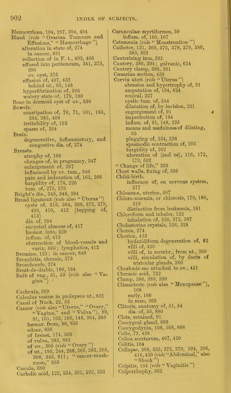 Blemiorrhcoa, 104, 297, 394, 404 Blood (vide  Ovarian Tumours and Effusions,  Hemorrhage ) alteration in state of, 274 in cancer, 831 collection of in P. t., 402, 406 effused into peritoneum, 341, 375, 396 ov. cyst, 375 effusion of, 407, 432 behind ut., 60, 148 hyperfibrination of, 396 ■watery state of, 179, 180 Bone in dermoid cyst of ov., 330 Bowels. constipation of, 70, 71, 101, 185, 264, 285, 408 irritability of, 193 spasm of, 264 Brain. degenerative, inflammatory, and congestive dis, of, 274 Breasts. atrophy of, 166 changes of, in pregnancy, 347 enlargement of, 267 influenced by ov. turn., 346 pain and induration of, 162, 266 turgidity of, 174, 226 turn, of, 275, 276 Bright's dis., 345, 348, 384 Broad ligament (vide also Uterus ) cysts of, 315, 364, 368, 372, 379, 400, 410, 412 (tapping of, 413) dis. of, 294 encysted abscess of, 417 hfemor. into, 429 inflam. of, 412 obstruction of blood-vessels and varix, 605 ; lymphatics, 412 Bromine, 122 ; in cancer, 848 Bronchitis, chronic, 275 Bronchocele, 274 Bruit-de-diable, 180, 184 Bulb of vag., 51, 55 (vide also  Va, gina) ' Cachexia, 309 Calculus vesicee in prolapsus ut., 621 Canal of Nuck, 22, 53 Cancer (vide also Uterus, Ovary, Vagina, and Vulva), 89, 91, 101, 102, 105, 146, 364, 385 hsemor. from, 88, 835 odour, 836 of breast, 174, 305 of vulva, 283, 885 of ov., 305 (vide  Ovary') of ut., 195, 244, 268, 269, 283, 305, 308, 355, 811; cancer-mush- room, 835 Canula, 380 ono Carbolic acid, 122, 334, 391, 392, 393 Carunculaee myrtiformes, 50 inflam. of, 105, 107 Catamenia (vide  Menstruation ) Catheter, 121, 369, 372, 378, 379, 380, 385, 392 Cauterizing iron, 392 Cautery, 386, 394 ; galvanic, 624 Cautery clamp, 386, 391 Ceesarian section, 439 Cervix uteri (vide  Uterus ) abrasion and hypertrophy of, 91 amputation of, 194, 624 conical, 227 cystic turn, of, 644 dilatation of, by incision, 231 engorgement of, 91 t imperfection of, 194 inflam. of, 91, 148, 225 means and usefulness of dilating, 95 plugging of, 234, 238 spasmodic contraction of, 202 turgidity of, 262 ulceration of (and os), 116, 172, 173, 502  Change of life, 263 Chest walls, fixing of, 336 Child-birth. influence of, on nervous system, 277 Chloasma, uterine, 507 Ckloro-ansemia, or chlorosis, 179, 180, 319 distinction from leukaemia, 181 Chloroform and inhaler, 122 inhalation of, 250, 372, 387 Cholesterine crystals, 326, 328 Chorea, 274 Chorion, 423 hydatidiform degeneration of, 82 villi of, 430 villi of, in membr., from ut., 260 villi, simulation of, by ducts of utricular glands, 260 Chorionic sac attached to ov., 431 Chromic acid, 722 Clamp, 386, 389, 390 Climacteric (vide also Menopause), 108 early, 166 in man, 263 Clitoris, anatomy of, 51, 54 dis. of, 55, 880 Clots, retained, 91 Coccygeal gland, 889 Coccygodynia, 108, 508, 888 Colic, 72, 430 . Colica 8cortorum, 407, 420 Colitis, 104 ' Collapse, 300, 335, 375, 379, 394, 396, •116, 430 (ride Abdominal, also Shock) Colpitis, 104 (vide Vaginitis) Colporrbaphy, 663
