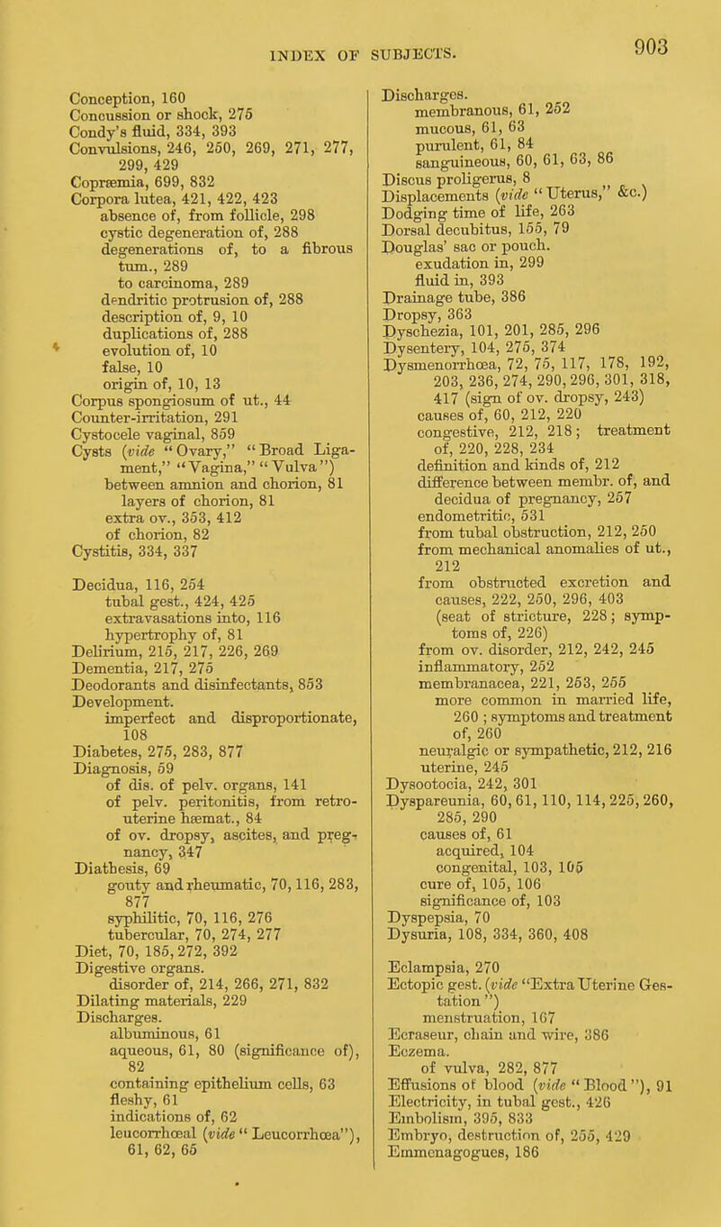 INDEX OF Conception, 160 Concussion or shock, 275 Condy's fluid, 334, 393 Convulsions, 246, 250, 269, 271, 277, 299, 429 Coprtemia, 699, 832 Corpora lutea, 421, 422, 423 absence of, from follicle, 298 cystic degeneration of, 288 degenerations of, to a fibrous turn., 289 to carcinoma, 289 dendritic protrusion of, 288 description of, 9, 10 duplications of, 288 evolution of, 10 false, 10 origin of, 10, 13 Corpus spongiosum of ut., 44 Counter-irritation, 291 Cystocele vaginal, 859 Cysts (vide Ovary, Broad Liga- ment, Vagina, Vulva) between amnion and chorion, 81 layers of chorion, 81 extra ov., 353, 412 of chorion, 82 Cystitis, 334, 337 Decidua, 116, 254 tubal gest., 424, 425 extravasations into, 116 hypertrophy of, 81 Delirium, 215, 217, 226, 269 Dementia, 217, 275 Deodorants and disinfectants, 853 Development. imperfect and disproportionate, 108 Diabetes, 275, 283, 877 Diagnosis, 59 of dis. of pelv. organs, 141 of pelv. peritonitis, from retro- uterine hsemat., 84 of ov. dropsy, ascites, and preg- nancy, 347 Diathesis, 69 gouty and rheumatic, 70,116, 283, 877 syphilitic, 70, 116, 276 tubercular, 70, 274, 277 Diet, 70, 185,272, 392 Digestive organs. disorder of, 214, 266, 271, 832 Dilating materials, 229 Discharges. albuminous, 61 aqueous, 61, 80 (significance of), 82 containing epithelium cells, 63 fleshy, 61 indications of, 62 leucorrhceal {vide  Leucorrhoea), 61, 62, 65 SUBJECTS. Discharges. membranous, 61, 252 mucous, 61, 63 purulent, 61, 84 sanguineous, 60, 61, 63, 86 Discus proligerus, 8 Displacements {vide  Uterus, &c.) Dodging time of life, 263 Dorsal decubitus, 155, 79 Douglas' sac or pouch. exudation in, 299 fluid in, 393 Drainage tube, 386 Dropsy, 363 Dyschezia, 101, 201, 285, 296 Dysentery, 104, 275, 374 Dysmenorrhcea, 72, 75, 117, 178, 192, 203, 236, 274, 290, 296, 301, 318, 417 (sign ol'ov. dropsy, 243) causes of, 60, 212, 220 congestive, 212, 218; treatment of, 220, 228, 234 definition and kinds of, 212 difference between membr. of, and decidua of pregnancy, 257 endometritic, 531 from tubal obstruction, 212, 250 from mechanical anomalies of ut., 212 from obstructed excretion and causes, 222, 250, 296, 403 (seat of stricture, 228; symp- toms of, 226) from ov. disorder, 212, 242, 245 inflammatory, 252 membranacea, 221, 263, 255 more common in married life, 260 ; symptoms and treatment of, 260 neuralgic or sympathetic, 212, 216 uterine, 245 Dysootocia, 242, 301 Dyspareunia, 60, 61,110, 114, 225, 260, 285, 290 causes of, 61 acquired, 104 congenital, 103, 105 cure of, 105, 106 significance of, 103 Dyspepsia, 70 Dysuria, 108, 334, 360, 408 Eclampsia, 270 Ectopic gest. (vide Extrauterine Ges- tation ) menstruation, 167 Ecraseur, chain and wire, 386 Eczema. of vulva, 282, 877 Effusions of blood (vide Blood), 91 Electricity, in tubal gest., 426 Embolism, 395, 833 Embryo, destruction of, 2.35, 429 Emmcnagogues, 186