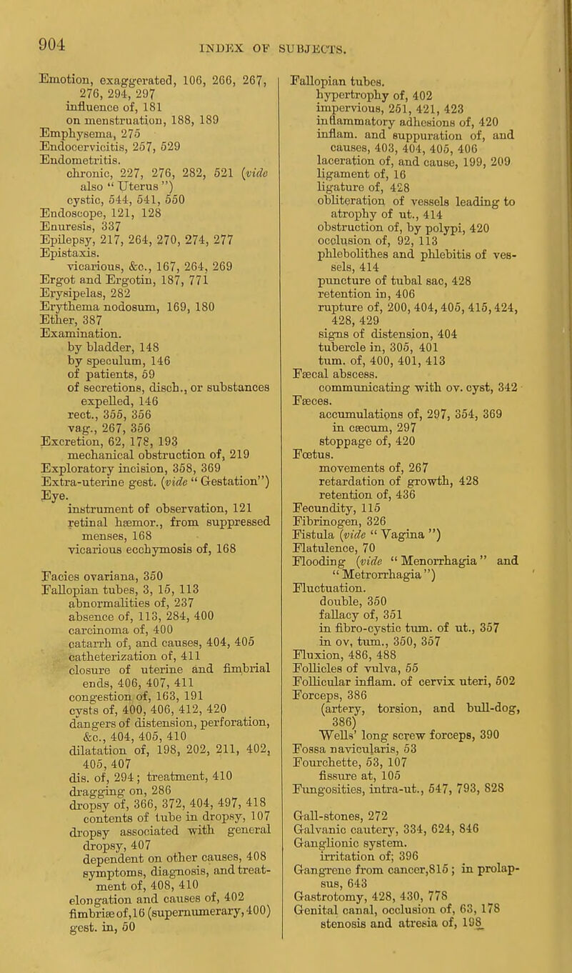 Emotion, exaggerated, 106, 266, 267, 276, 294, 297 influence of, 181 on menstruation, 188, 189 Emphysema, 275 Endocervicitis, 257, 529 Endometritis. chronic, 227, 276, 282, 521 {vide also  Uterus ) cystic, 544, 541, 550 Endoscope, 121, 128 Enuresis, 337 Epilepsy, 217, 264, 270, 274, 277 Epistaxis. vicarious, &c, 167, 264, 269 Ergot and Ergotin, 187, 771 Erysipelas, 282 Erythema nodosum, 169, 180 Ether, 387 Examination. by bladder, 148 by speculum, 146 of patients, 59 of secretions, disch., or substances expelled, 146 rect., 355, 356 vag., 267, 356 Excretion, 62, 178, 193 mechanical obstruction of, 219 Exploratory incision, 358, 369 Extra-uterine gest. {vide  Gestation) Eye. instrument of observation, 121 retinal hsemor., from suppressed menses, 168 vicarious eccbymosis of, 168 Eacies ovariana, 350 Eallopian tubes, 3, 15, 113 abnormalities of, 237 absence of, 113, 284, 400 carcinoma of, 400 catarrh of, and causes, 404, 405 catheterization of, 411 closure of uterine and fimbrial ends, 406, 407, 411 congestion of, 163, 191 cysts of, 400, 406, 412, 420 dangers of distension, perforation, &c, 404, 405, 410 dilatation of, 198, 202, 211, 402, 405, 407 dis. of, 294 ; treatment, 410 dragging on, 286 dropsy of, 366, 372, 404, 497, 418 contents of tube in dropsy, 107 dropsy associated with general dropsy, 407 dependent on other causes, 408 symptoms, diagnosis, and treat- ment of, 408, 410 elongation and causes of, 402 fimbrias of ,16 (supernumerary, 400) gest. in, 50 Fallopian tubes. hypertrophy of, 402 impervious, 251, 421, 423 inflammatory adhesions of, 420 inflam. and suppuration of, and causes, 403, 404, 405, 406 laceration of, and cause, 199, 209 ligament of, 16 ligature of, 428 obliteration of vessels leading to atrophy of ut., 414 obstruction of, by polypi, 420 occlusion of, 92, 113 phlebolithes and phlebitis of ves- sels, 414 puncture of tubal sac, 428 retention in, 406 rupture of, 200, 404, 405, 415,424, 428, 429 signs of distension, 404 tubercle in, 305, 401 turn, of, 400, 401, 413 Faecal abscess. communicating with ov. cyst, 342 Faeces. accumulations of, 297, 354, 369 in ceecum, 297 stoppage of, 420 Foetus. movements of, 267 retardation of growth, 428 retention of, 436 Fecundity, 115 Fibrinogen, 326 Fistula {vide  Vagina ) Flatulence, 70 Flooding {vide  Menorrhagia and Metrorrhagia) Fluctuation. double, 350 fallacy of, 351 in fibro-cystic turn, of ut., 357 in ov, turn., 350, 357 Fluxion, 486, 488 Follicles of vulva, 55 Follicular inflam. of cervix uteri, 502 Forceps, 386 (artery, torsion, and bull-dog, 386) Wells' long screw forceps, 390 Fossa navicularis, 53 Fourchette, 53, 107 fissure at, 105 Fungosities, intra-ut., 547, 793, 828 Gall-stones, 272 Galvanic cautery, 334, 624, 846 Ganglionic system, irritation of; 396 Gangrene from cancer,815; in prolap- sus, 643 Gastrotomy, 428, 430, 778 Genital canal, occlusion of, 63, 178 stenosis and atresia of, 198_