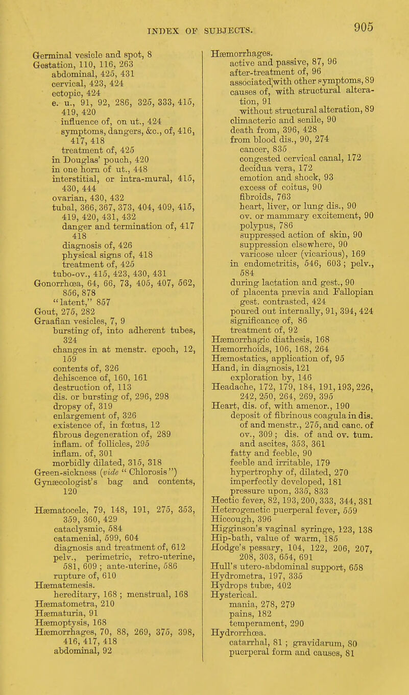 Germinal vesicle and spot, 8 Gestation, 110, 116, 263 abdominal, 425, 431 cervical, 423, 424 ectopic, 424 e. u., 91, 92, 286, 325, 333, 415, 419, 420 influence of, on ut., 424 symptoms, dangers, &c, of, 416, 417, 418 treatment of, 425 in Douglas' pouch, 420 in one horn of ut., 448 interstitial, or intra-mural, 415, 430, 444 ovarian, 430, 432 tubal, 366,367, 373, 404, 409, 415, 419, 420, 431, 432 danger and termination of, 417 418 diagnosis of, 426 physical signs of, 418 treatment of, 425 tubo-ov., 415, 423, 430, 431 Gonorrhoea, 64, 66, 73, 405, 407, 562, 856, 878 latent, 857 Gout, 275, 282 Graafian vesicles, 7, 9 bursting of, into adherent tubes, 324 changes in at menstr. epoch, 12, 159 contents of, 326 dehiscence of, 160, 161 destruction of, 113 dis. or bursting of, 296, 298 dropsy of, 319 enlargement of, 326 existence of, in foetus, 12 fibrous degeneration of, 289 infiam. of follicles, 295 inflam. of, 301 morbidly dilated, 315, 318 Green-sickness (vide  Chlorosis) Gynecologist's bag and contents, 120 Hematocele, 79, 148, 191, 275, 353, 359, 360, 429 cataclysmic, 584 catamenial, 599, 604 diagnosis and treatment of, 612 pelv., perimetric, retro-uterine, 581, 609 ; ante-uterine, 586 rupture of, 610 Haematemesis. hereditary, 168 ; menstrual, 168 Haematometra, 210 Haemafriria, 91 Haemoptysis, 168 Haemorrhages, 70, 88, 269, 375, 398, 416, 417, 418 abdominal, 92 Htemorrhages. active and passive, 87, 96 after-treatment of, 96 associatedjwith other symptoms, 89 causes of, with structural altera- tion, 91 •without structural alteration, 89 climacteric and senile, 90 death from, 396, 428 from blood dis., 90, 274 cancer, 835 congested cervical canal, 172 decidua vera, 172 emotion and shock, 93 excess of coitus, 90 fibroids, 763 heart, liver, or lung dis., 90 ov. or mammary excitement, 90 polypus, 786 suppressed action of skin, 90 suppression elsewhere, 90 varicose ulcer (vicarious), 169 in endometritis, 546, 603 ; pelv., 584 during lactation and gest., 90 of placenta praevia and Fallopian gest. contrasted, 424 poured out internally, 91, 394, 424 significance of, 86 treatment of, 92 Hsemorrhagio diathesis, 168 Haemorrhoids, 106, 168, 264 Haemostatics, application of, 95 Hand, in diagnosis, 121 exploration by, 146 Headache, 172, 179, 184, 191,193, 226, 242, 250, 264, 269, 395 Heart, dis. of, with amenor., 190 deposit of fibrinous coagula in dis. of and menstr., 275, and cane, of ov., 309; dis. of and ov. turn, and ascites, 353, 361 fatty and feeble, 90 feeble and irritable, 179 hypertrophy of, dilated, 270 imperfectly developed, 181 pressure UDon, 335, 833 Hectic fever, 82, 193, 200, 333, 344, 381 Heterogenetic puerperal fever, 559 Hiccough, 396 Higginson's vaginal syringe, 123, 138 Hip-bath, value of warm, 185 Hodge's pessary, 104, 122, 206, 207, 208, 303, 654, 691 Hull's utero-abdominal support, 658 Hydrometra, 197, 335 Hydrops tubas, 402 Hysterical. mania, 278, 279 pains, 182 temperament, 290 Hydrorrhoea. catarrhal, 81 ; gravidarum, 80 puerperal form and causes, 81