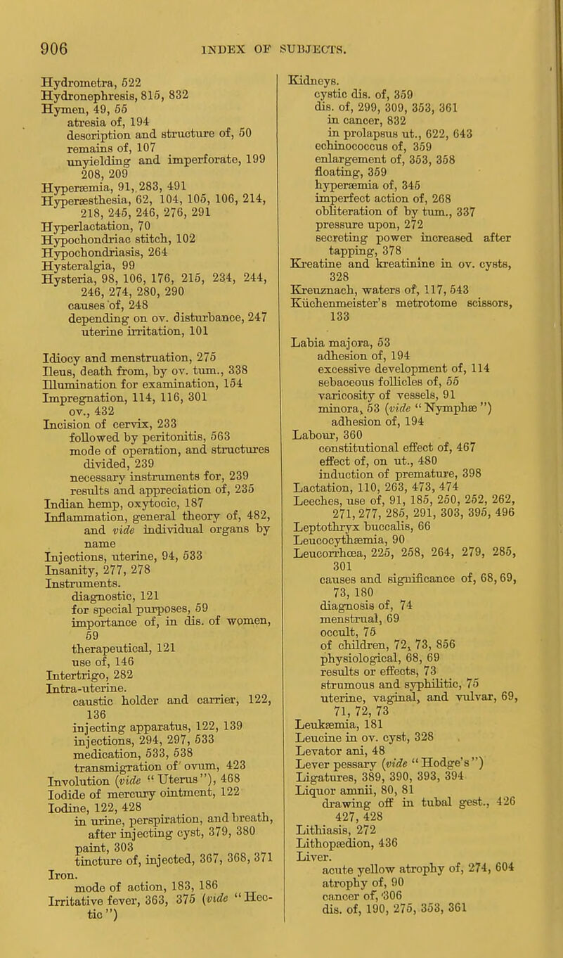 Hydroinetra, 522 Hydionephresis, 815, 832 Hymen, 49, 55 atresia of, 194 description and structure of, 50 remains of, 107 unyielding and imperforate, 199 208, 209 Hyperemia, 91, 283, 491 Hyperesthesia, 62, 104, 105, 106, 214, 218, 245, 246, 276, 291 Hyperlactation, 70 Hypochondriac stitch, 102 Hypochondriasis, 264 Hysteralgia, 99 Hysteria, 98, 106, 176, 215, 234, 244, 246, 274, 280, 290 causes of, 248 depending on ov. disturbance, 247 uterine irritation, 101 Idiocy and menstruation, 275 Heus, death from, by ov. turn., 338 niumination for examination, 154 Impregnation, 114, 116, 301 ov., 432 Incision of cervix, 233 followed by peritonitis, 563 mode of operation, and structures divided, 239 necessary instruments for, 239 results and appreciation of, 235 Indian hemp, oxytocic, 187 Inflammation, general theory of, 482, and vide individual organs by name Injections, uterine, 94, 533 Insanity, 277, 278 Instruments. diagnostic, 121 for special purposes, 59 importance of, in dis. of women, 59 therapeutical, 121 use of, 146 Intertrigo, 282 Intra-uterine. caustic holder and carrier, 122, 136 injecting apparatus, 122, 139 injections, 294, 297, 533 medication, 533, 538 transmigration of ovum, 423 Involution {vide Uterus), 468 Iodide of mercury ointment, 122 Iodine, 122, 428 in urine, perspiration, and breath, after injecting cyst, 379, 380 paint, 303 tincture of, injected, 367, 368, 371 Iron. mode of action, 183, 186 Irritative fever, 363, 375 (vide Hec- tic) Kidneys. cystic dis. of, 359 dis. of, 299, 309, 353, 361 in cancer, 832 in prolapsus ut., 622, 643 cchinococcus of, 359 enlargement of, 363, 358 floating, 359 hypersemia of, 345 imperfect action of, 268 obliteration of by turn., 337 pressure upon, 272 secreting power increased after tapping, 378 Kreatine and kreatinine in ov. cysts, 328 Kreuznach, waters of, 117, 543 Kiichenmeister's metrotome scissors, 133 Labia majora, 53 adhesion of, 194 excessive development of, 114 sebaceous follicles of, 55 varicosity of vessels, 91 minoraj 53 (vide Nymphse ) adhesion of, 194 Labour, 360 constitutional effect of, 467 effect of, on ut., 480 induction of premature, 398 Lactation, 110, 263, 473, 474 Leeches, use of, 91, 185, 250, 252, 262, 271, 277, 285, 291, 303, 395, 496 Leptothryx buccalis, 66 Leucocythffimia, 90 Leucorrhoea, 225, 258, 264, 279, 285, 301 causes and significance of, 68,69, 73, 180 diagnosis of, 74 menstrual, 69 occult, 75 of children, 72,. 73, 856 physiological, 68, 69 results or effects, 73 strumous and syphilitic, 75 uterine, vaginal, and vulvar, 69, 71, 72, 73 Leukaemia, 181 Leucine in ov. cyst, 328 Levator ani, 48 Lever pessary (vide Hodge's) Ligatures, 389, 390, 393, 394 Liquor amnii, 80, 81 drawing off in tubal gest., 426 427, 428 Lithiasis, 272 Lithopeedion, 436 Liver. acute yellow atrophy of, 274, 604 atrophy of, 90 cancer of, '306 dis. of, 190, 275, 353, 361