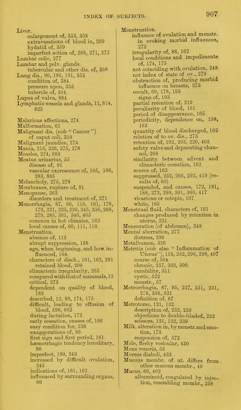 Liver. enlargement of, 353, 358 extravasations of blood in, 299 hydatid of, 359 imperfect action of, 268, 271, 272 Lumbar colic, 277 Lumbar and pelv. glands. tubercular and other dis. of, 368 Lung dis., 90, 190, 191, 353 condition of, 384 pressure upon, 335 tubercle of, 304 Lupus of vulva, 884 Lymphatic vessels and glands, 11, 814, 823 Malarious affections, 274 Malformation, 61 Malignant dis. (vide  Cancer ) of caput coli, 310 Malignant jaundice, 274 Mania, 215, 226, 275, 278 Measles, 274, 603 Meatus urinarius, 55 disease of, 91 vascular excrescence of, 105, 106, 283, 885 Melancholy, 275, 278 Membranes, rupture of, 81 Menopause, 263 disorders and treatment of, 271 Menorrhagia, 87, 90, 115, 161, 178, 179, 221, 225, 226, 245, 256, 268, 279, 285, 301, 346, 405 common in hot climates, 162 local causes of, 60, 111, 116 Menstruation. absence of, 113 abrupt suppression, 188 age, when beginning, and how in- fluenced, 164 characters of disch., 161, 162, 291 retained blood, 200 climacteric irregularity, 263 compared with that of mammals, 12 critical, 273 dependent on quality of blood, 182 described, 12, 88, 174, 175 difficult, leading to effusion of blood, 598, 602 during lactation, 172 early cessation, causes of, 166 easy condition for, 228 exaggerations of, 90 first sign and first period, 161 hsemorrhagic tendency hereditary, 90 imperfect, 180, 243 increased by difficult ovulation, 245 indications of, 161, 162 influenced by surrounding organs, 60 Menstruation. influence of ovulation and menstr. in evoking morbid influences, 273 irregularity of, 88, 162 local conditions and impediments of, 174, 175 not coinciding with ovulation, 248 not index of state of ov., 279 obstruction of, producing morbid influence on breasts, 275 occult, 60, 178, 193 signs of, 193 partial retention of, 219 peculiarity of blood, 161 period of disappearance, 165 periodicity, dependence on, 158, 163 quantity of blood discharged, 162 relation of to ov. dis., 273 retention of, 192, 203, 220, 403 safety valve and depurating chan- nel, 268 similarity between advent and climacteric cessation, 162 source of, 162 suppressed, 252, 266, 293, 419 (re- sults of, 60) suspended, and causes, 172, 181, 188, 273, 299, 301, 360, 417 vicarious or ectopic, 167 white, 165 Menstrual fluid, characters of, 161 changes produced by retention in. uterus, 221 Mensuration (of abdomen), 349 Mental aberration, 277 distress, 290 Metalbumen, 326 Metritis (vide also  Inflammation' of Uterus), 153, 252, 296, 298, 407 course of, 504 chronic, 257, 302, 500 curability, 511 cystic, 522 menstr., 57 Metrorrhagia, 87, 95, 227, 251, 251, 276, 356, 531 definition of, 87 Metrotome, 121, 132 description of, 232, 239 objections to double-bladed, 232 scissors, 121, 132, 239 Milk, alteration in, by menstr.and emo- tion, 173 suspension of, 572 Mole, fleshy vesicular, 430 Mons veneris, 53 Morsus diaboli, 432 Mucous membr. of ut. differs from other mucous membr., 40 Mucus, 66, 402 albuminoid, coagulated by injec- tion, resembling membr., 258