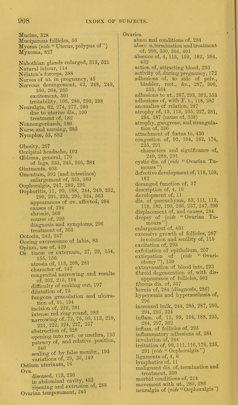 Mucine, 328 Muciparous follicles, 56 Myoma {vide  Uterus, polypus of ) Myxoma, 827 Nabothian glands enlarged, 313, 521 Natural labour, 114 Nelaton's forceps, 388 Nerves of ut. in pregnancy, 45 Nervous derangement, 62, 248, 249, 250, 264, 265 excitement, 391 irritability, 106, 280, 290, 398 Neuralgia, 62, 274, 277, 280 due to uterine dis., 100 treatment of, 182 Nonnengerausch, 180 Nurse and nursing, 385 Nymphee, 53, 882 Obesity, 267 Occipital beadache, 102 QMema, general, 179 of legs, 335, 345, 366, 384 Ointments, 403 Omentum, 392 (and intestines) enlargement of, 353, 360 Oophoralgia, 247, 289, 291 Oophoritis, 11, 99, 188, 244, 249, 252, 290, 291, 293, 295, 324, 563 appearances of ov. affected, 294 causes of, 294 chronic, 300 course of, 295 diagnosis and symptoms, 296 treatment of, 303 Ootocia, 242, 247 Oozing excrescence of labia, 83 Opium, use of, 429 Os tincee or externum, 27, 29, 154, 155, 156 atresia of, 113, 208, 281 character of, 147 congenital narrowing and results of, 202, 215, 294 difficulty of malting out, 197 dilatation of, 75 fungous granulation and ulcera- tion of, 91, 194 incision of, 220, 281 intense red ring round, 282 narrowing of, 72, 75, 95,113, 219, 221, 222, 224, 227, 237 obstruction of, 226 opening into rect. or urethra, 19o patency of, and relative position, 346 sealing of by false membr., 195 variations of, 29, 35, 149 Ostium uterinum, 16 Ova. diseased, 113, 236 in abdominal cavity, 432 ripening and extrusion or, 288 Ovarian temperament, 245 Ovarios. abnoi. mal conditions of, 281 abscc )s,termination and treatment of, 299, 300, 304, 401 absence of, 4, 113, 159, 182, 284, 432 action of, attracting blood, 293 activity of, during pregnancy, 172 adhesions of, to side of pelv., bladder, rect., &c, 287, 300, 353, 564 adbesions to ut., 287, 293, 302, 353 adhesions of, with F. t., 118, 287 anomalies of relation, 287 atrophy of, 13, 113, 225, 227, 281, 284, 287 (cause of, 238) atrophy, gangrene, and strangula- tion of, 336 attachment of foetus to, 430 congestion of, 92, 104, 162, 174, 225, 291 characters and significance of, 249, 288, 291 cystic dis. of {vide  Ovarian Tu- mours ) defective development of, 118,159, 182 deranged function of, 57 description of, 4, 10 development of, 11 dis. of parenchyma, 63, 111, 113, 118, 182, 190, 236, 237, 247,296 displacement of, and causes, 284 dropsy of {vide  Ovarian Tu- mours ) enlargement of, 431 excessive growth of follicles, 287 involution and senility of, 115 excitation of, 293 exfoliation of epithelium, 257 extirpation of {vide  Ovari- otomy ), 159 extravasation of blood into, 293 fibroid degeneration of, with dis- appearance of follicles, 302 fibrous dis. of, 307 hernia of, 284 (diagnosis, 286) hypercemia and hyperesthesia of, 296 increased bulk, 244, 285, 287, 290, 294, 295, 324 inflam. of, 11, 99, 104, 188, 225, 284, 297, 302 inflam. of follicles of, 295 inflammatory adhesions of, 284 involution of, 244 irritation of, 99, 111, 116,176, 225, 291 {vide  Oophoralgia) ligaments of, 4, 6 lymphatics of, 11 malignant dis. of, termination and treatment, 300 morbid conditions of. 214 movement with ut., 285, 286 neuralgia of {vide  Oophoralgia)