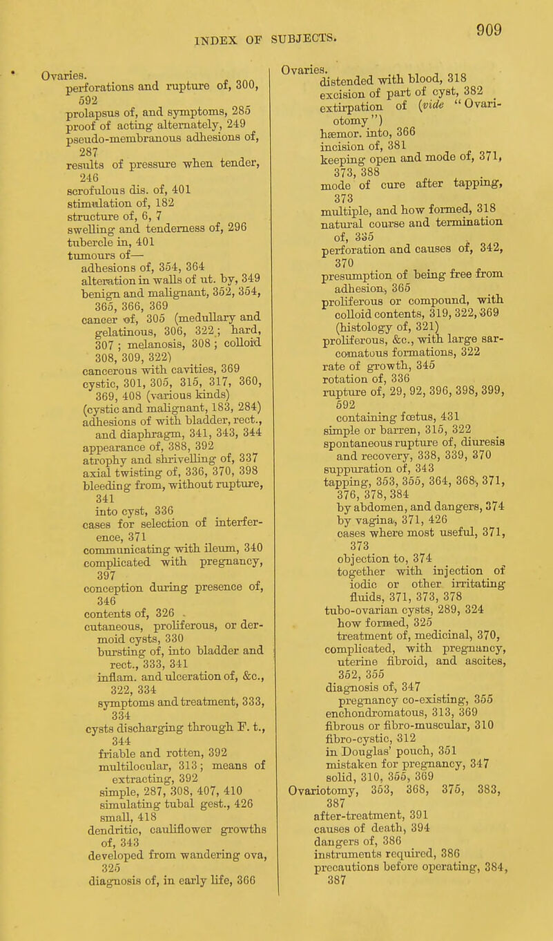 Ovaries. perforations and rupture of, 300, 592 prolapsus of, and symptoms, 285 proof of acting alternately, 249 pseudo-membranous adhesions of, 287 residts of pressure when tender, 2-16 scrofulous dis. of, 401 stimidation of, 182 structure of, 6, 7 swelling and tenderness of, 296 tubercle in, 401 tumours of— adhesions of, 354, 364 alteration in walls of ut. by, 349 benign and malignant, 352, 354, 365, 366, 369 cancer of, 305 (medullary and gelatinous, 306, 322 ; hard, 307 ; melanosis, 308 ; colloid 308, 309, 322) cancerous with cavities, 369 cystic, 301, 305, 315, 317, 360, 369, 408 (various kinds) (cystic and malignant, 183, 284) adhesions of with bladder, rect., and diaphragm, 341, 343, 344 appearance of, 388, 392 atrophy and shrivelling of, 337 axial twisting of, 336, 370, 398 bleeding from, without rupture, 341 into cyst, 336 cases for selection of interfer- ence, 371 communicating with ileum, 340 complicated with pregnancy, 397 conception during presence of, 346 contents of, 326 . cutaneous, proliferous, or der- moid cysts, 330 bursting of, into bladder and rect., 333, 341 inflam. and ulceration of, &c, 322, 334 symptoms and treatment, 333, 334 cysts discharging through ]?. t., 344 friable and rotten, 392 multilocular, 313; means of extracting, 392 simple, 287, 308, 407, 410 simulating tubal gest., 426 small, 418 dendritic, cauliflower growths of, 343 developed from wandering ova, 325 diagnosis of, in early life, 366 Ovaries. distended with blood, 318 excision of part of cyst, 382 extirpation of (vide Ovari- otomy ) hsemor. into, 366 incision of, 381 keeping open and mode of, 371, 373, 388 mode of cure after tapping, 373 multiple, and how formed, 318 natural course and termination of, 335 perforation and causes of, 342, 370 presumption of being free from adhesion, 365 proliferous or compound, with colloid contents, 319, 322,369 (histology of, 321) proliferous, &c, with large sar- comatous formations, 322 rate of growth, 345 rotation of, 336 rupture of, 29, 92, 396, 398, 399, 592 containing foetus, 431 simple or barren, 315, 322 spontaneous rupture of, diuresis and recovery, 338, 339, 370 suppuration of, 343 tapping, 353, 355, 364, 368., 371, 376, 378,384 by abdomen, and dangers, 374 by vagina, 371, 426 oases where most useful, 371, 373 objection to, 374 together with injection of iodic or other irritating fluids, 371, 373, 378 tubo-ovarian cysts, 289, 324 how formed, 325 treatment of, medicinal, 370, complicated, with pregnancy, uterine fibroid, and ascites, 352, 355 diagnosis of, 347 pregnancy co-existing, 355 enchondromatous, 313, 369 fibrous or fibro-muscular, 310 fibro-cystic, 312 in Douglas' pouch, 351 mistaken for pregnancy, 347 solid, 310, 355, 369 Ovariotomy, 363, 368, 375, 383, 387 after-treatment, 391 causes of death, 394 dangers of, 386 instruments required, 386 precautions before operating, 384, 387