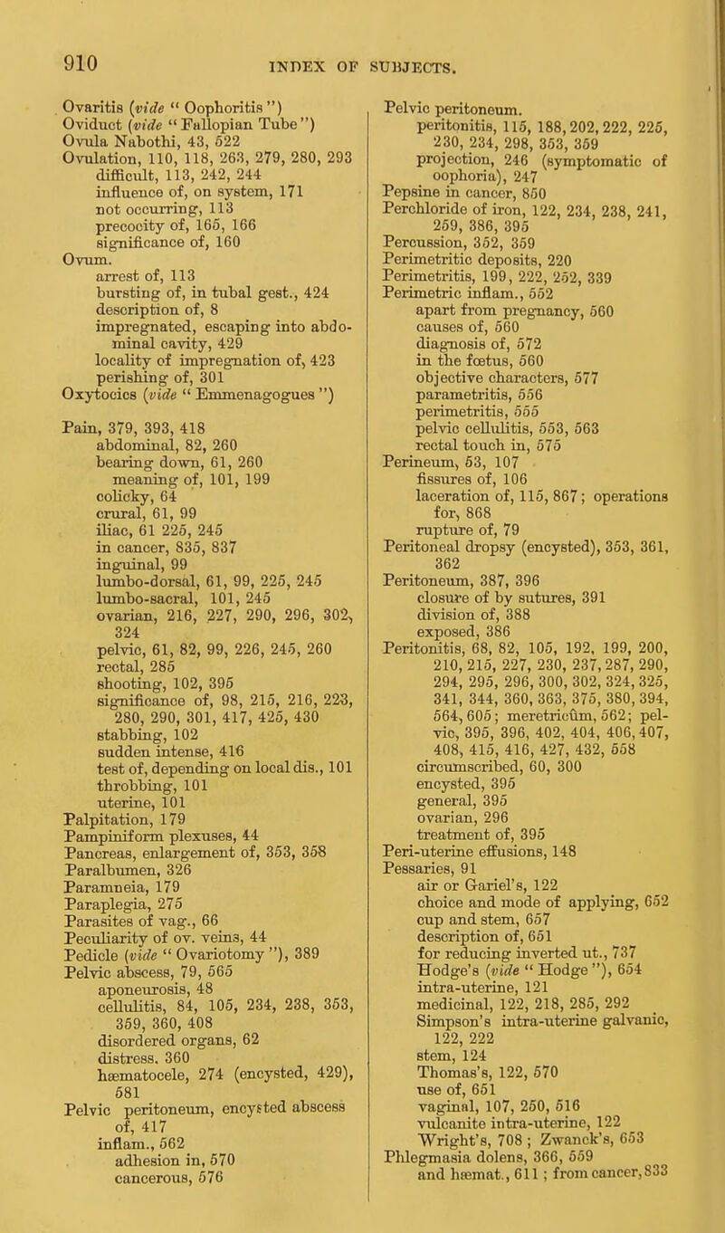 Ovaritis {vide  Oophoritis) Oviduct (vide Fallopian Tube) Ovula Nabothi, 43, 622 Ovulation, 110, 118, 263, 279, 280, 293 difficult, 113, 242, 244 influence of, on system, 171 not occurring, 113 precocity of, 165, 166 significance of, 160 Ovum. arrest of, 113 bursting of, in tubal gest., 424 description of, 8 impregnated, escaping into abdo- minal cavity, 429 locality of impregnation of, 423 perishing of, 301 Oxytocics (vide  Emmenagogues ) Pain, 379, 393, 418 abdominal, 82, 260 bearing down, 61, 260 meaning of, 101, 199 colicky, 64 crural, 61, 99 iliac, 61 225, 245 in cancer, 835, 837 inguinal, 99 lumbo-dorsal, 61, 99, 225, 245 lumbo-sacral, 101, 245 ovarian, 216, 227, 290, 296, 302, 324 pelvic, 61, 82, 99, 226, 245, 260 rectal, 285 shooting, 102, 395 significance of, 98, 215, 216, 223, 280, 290, 301, 417, 425, 430 stabbing, 102 sudden intense, 416 test of, depending on local dis., 101 throbbing, 101 uterine, 101 Palpitation, 179 Pampiniform plexuses, 44 Pancreas, enlargement of, 353, 358 Paralbumen, 326 Paramneia, 179 Paraplegia, 275 Parasites of vag., 66 Peculiarity of ov. vein3, 44 Pedicle (vide  Ovariotomy ), 389 Pelvic abscess, 79, 565 aponeurosis, 48 cellulitis, 84, 105, 234, 238, 353, 359, 360, 408 disordered organs, 62 distress. 360 hEematocele, 274 (encysted, 429), 581 Pelvic peritoneum, encysted abscess of, 417 inflam., 562 adhesion in, 570 cancerous, 676 Pelvic peritoneum. peritonitis, 115, 188,202,222, 225, 230, 234, 298, 353, 359 projection, 246 (symptomatic of oophoria), 247 Pepsine in cancer, 850 Perchloride of iron, 122, 234, 238, 241, 259, 386, 395 Percussion, 352, 359 Perimetritic deposits, 220 Perimetritis, 199, 222, 252, 339 Perimetric inflam., 552 apart from pregnancy, 560 causes of, 560 diagnosis of, 572 in the foetus, 560 objective characters, 577 parametritis, 556 perimetritis, 555 pelvic cellulitis, 553, 563 rectal touch in, 575 Perineum, 53, 107 fissures of, 106 laceration of, 115, 867; operations for, 868 rupture of, 79 Peritoneal dropsy (encysted), 353, 361, 362 Peritoneum, 387, 396 closure of by sutures, 391 division of, 388 exposed, 386 Peritonitis, 68, 82, 105, 192, 199, 200, 210, 215, 227, 230, 237,287, 290, 294, 295, 296, 300, 302, 324, 325, 341, 344, 360, 363, 375, 380, 394, 564, 605; meretricum, 562; pel- vic, 395, 396, 402, 404, 406,407, 408, 415, 416, 427, 432, 558 circumscribed, 60, 300 encysted, 395 general, 395 ovarian, 296 treatment of, 395 Peri-uterine effusions, 148 Pessaries, 91 air or Gariel's, 122 choice and mode of applying, 652 cup and stem, 657 description of, 651 for reducing inverted ut., 737 Hodge's (vide  Hodge ), 654 intra-uterine, 121 medicinal, 122, 218, 285, 292 Simpson's intra-uterine galvanic, 122, 222 stem, 124 Thomas's, 122, 570 use of, 651 vaginal, 107, 250, 616 vulcanite intra-uterine, 122 Wright's, 708 ; Zwanck's, 653 Phlegmasia dolens, 366, 559 and haamat., 611 ; from cancer, 833