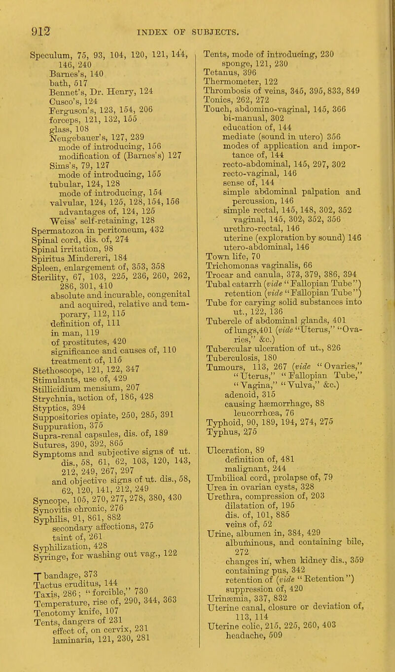 Speculum, 75, 93, 104, 120, 121, 144, 146, 240 Barnes's, 140 bath, 617 Bennet's, Dr. Henry, 124 Cuseo's, 124 Ferguson's, 123, 154, 206 forceps, 121, 132, 155 glass, 108 Neugebauer's, 127, 239 mode of introducing, 156 modification of (Barnes's) 127 Sims's, 79, 127 mode of introducing, 155 tubular, 124, 128 mode of introducing, 154 valvular, 124, 125, 128,154,156 advantages of, 124, 125 Weiss' self-retaining, 128 Spermatozoa in peritoneum, 432 Spinal cord, dis. of, 274 Spinal irritation, 98 Spiritus Mindereri, 184 Spleen, enlargement of, 353, 358 Sterility, 67, 103, 225, 236, 260, 262, 286,301,410 absolute and incurable, congenital and acquired, relative and tem- porary, 112,115 definition of, 111 in man, 119 of prostitutes, 420 significance and causes of, 110 treatment of, 115 Stethoscope, 121, 122, 347 Stimulants, use of, 429 Stillicidium mensium, 207 Strychnia, action of, 186, 428 Styptics, 394 Suppositories opiate, 250, 285, 391 Suppuration, 375 Supra-renal capsules, dis. of, 189 Sutures, 390, 392, 865 _ Svmptoms and subjective signs ot ut. dis., 58, 61, 62, 103, 120, 143, 212, 249, 267, 297 and objective signs of ut. dis., 58, 62, 120, 141, 212, 249 Syncope, 105, 270, 277, 278, 380, 430 Synovitis chronic, 276 Syphilis, 91, 861, 882 secondary affections, 275 taint of, 261 Syphilization, 428 Syringe, for washing out vag., \ll T bandage, 373 Tactus eruditus, 144 Taxis, 286 ;  forcible, 730 Temperature, rise of, 290, 344, 363 Tenotomy knife, 107 Tents, dangers of 231 effect of, on cervix, 231 laminaria, 121, 230, 281 Tents, mode of introducing, 230 sponge, 121, 230 Tetanus, 396 Thermometer, 122 Thrombosis of veins, 345, 395, 833, 849 Tonics, 262, 272 Touch, abdomino-vaginal, 145, 306 bi-manual, 302 education of, 144 mediate (sound in utero) 356 modes of application and impor- tance of, 144 recto-abdominal, 145, 297, 302 recto-vaginal, 146 sense of, 144 simple abdominal palpation and percussion, 146 simple rectal, 145,148, 302, 352 vaginal, 145, 302, 352, 356 urethro-rectal, 146 uterine (exploration by sound) 146 utero-abdominal, 146 Town life, 70 Trichomonas vaginalis, 66 Trocar and canula, 373, 379, 386, 394 Tubal catarrh {vide  Fallopian Tube) retention {vide Fallopian Tube) Tube for carving solid substances into ut., 122, 136 Tubercle of abdominal glands, 401 of lungs,401 {vide Uterus, Ova- ries, &c.) Tubercular ulceration of ut., 826 Tuberculosis, 180 Tumours, 113, 267 {vide Ovaries, Uterus, Fallopian Tube, Vagina, Vulva, &c.) adenoid, 315 causing haemorrhage, 88 leucorrhcea, 76 Typhoid, 90, 189, 194, 274, 275 Typhus, 275 Ulceration, 89 definition of, 481 malignant, 244 Umbilical cord, prolapse of, 79 Urea in ovarian cysts, 328 Urethra, compression of, 203 dilatation of, 195 dis. of, 101, 885 veins of, 52 Urine, albumen in, 384, 429 albuminous, and containing bile, 272 changes in, when kidney dis., 359 containing pus, 342 retention of {vide  Retention ) suppression of, 420 Urina3mia, 337, 832 Uterine canal, closure or deviation of, 113, 114 Uterine colic, 215, 225, 260, 403 headache, 509