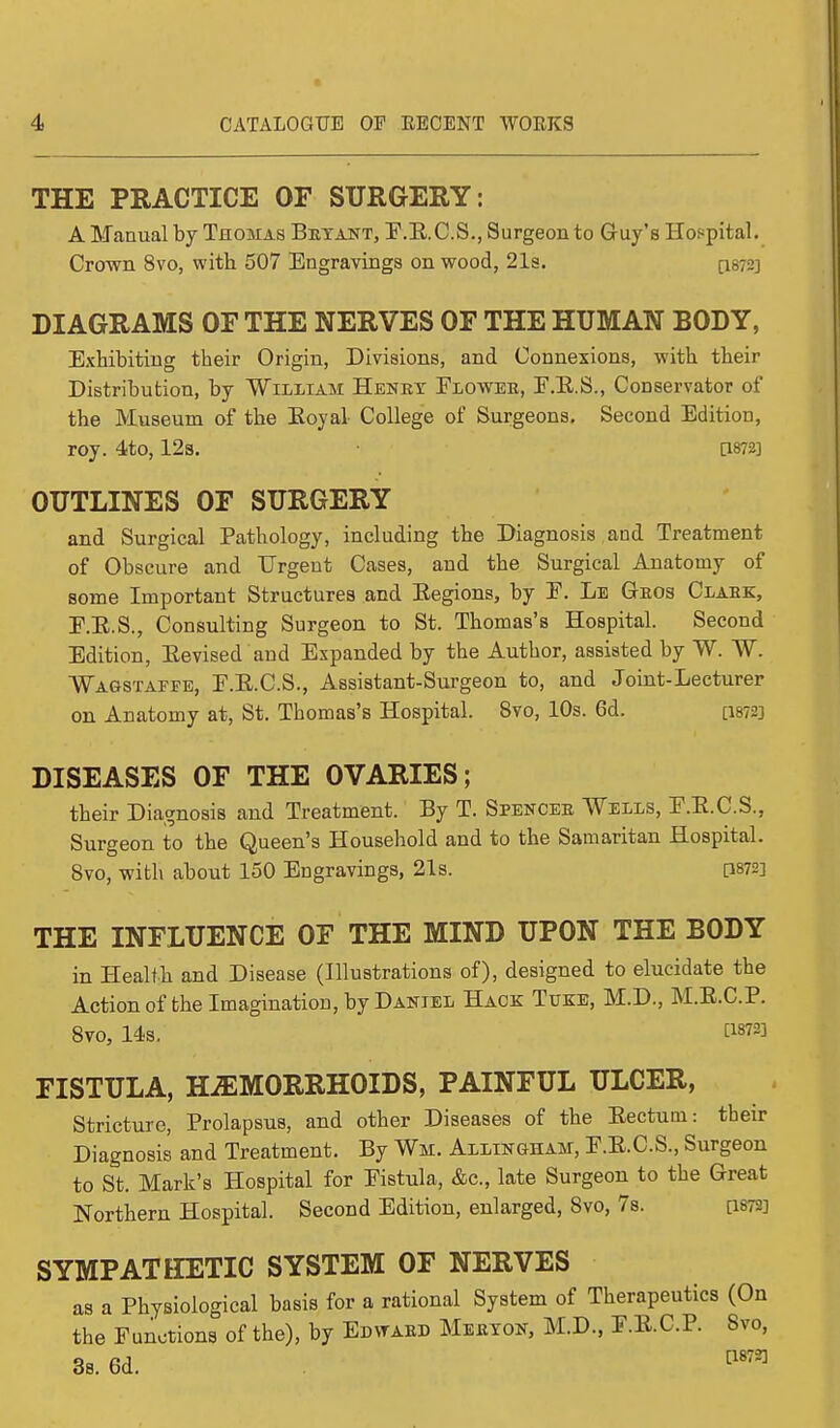 THE PRACTICE OF SURGERY: A Manual by Thomas Brtant, F.B.C.S., Surgeon to Guy's Hospital. Crown 8vo, with 507 Engravings on wood, 21s. [1872] DIAGRAMS OF THE NERVES OF THE HUMAN BODY, Exhibiting their Origin, Divisions, and Connexions, with their Distribution, by William Henry Flower, E.E.S., Conservator of the Museum of the Royal College of Surgeons, Second Edition, roy. 4to, 12s. [W2] OUTLINES OF SURGERY and Surgical Pathology, including the Diagnosis and Treatment of Obscure and Urgent Cases, and the Surgical Anatomy of some Important Structures and Eegions, by E. Le Gros Clark, E.E.S., Consulting Surgeon to St. Thomas's Hospital. Second Edition, Revised and Expanded by the Author, assisted by W. W. Wagstaffe, E.E.C.S., Assistant-Surgeon to, and Joint-Lecturer on Anatomy at, St. Thomas's Hospital. 8vo, 10s. 6d. pm] DISEASES OF THE OVARIES; their Diagnosis and Treatment. By T. Spencer Wells, E.E.C.S., Surgeon to the Queen's Household and to the Samaritan Hospital. 8vo, with about 150 Engravings, 21s. [1872] THE INFLUENCE OF THE MIND UPON THE BODY in Health and Disease (Illustrations of), designed to elucidate the Action of the Imagination, by Daniel Hack Tuke, M.D., M.E.C.P. 8vo, 14s. V*™ FISTULA, HAEMORRHOIDS, PAINFUL ULCER, Stricture, Prolapsus, and other Diseases of the Eectuin: their Diagnosis and Treatment. By Wm. Allingham, E.E.C.S., Surgeon to St. Mark's Hospital for Eistula, &c, late Surgeon to the Great Northern Hospital. Second Edition, enlarged, 8vo, 7s. [1873] SYMPATHETIC SYSTEM OF NERVES as a Physiological basis for a rational System of Therapeutics (On the Functions of the), by Edward Meryon, M.D., F.E.C.P. 8vo, 3s. 6d. 118721