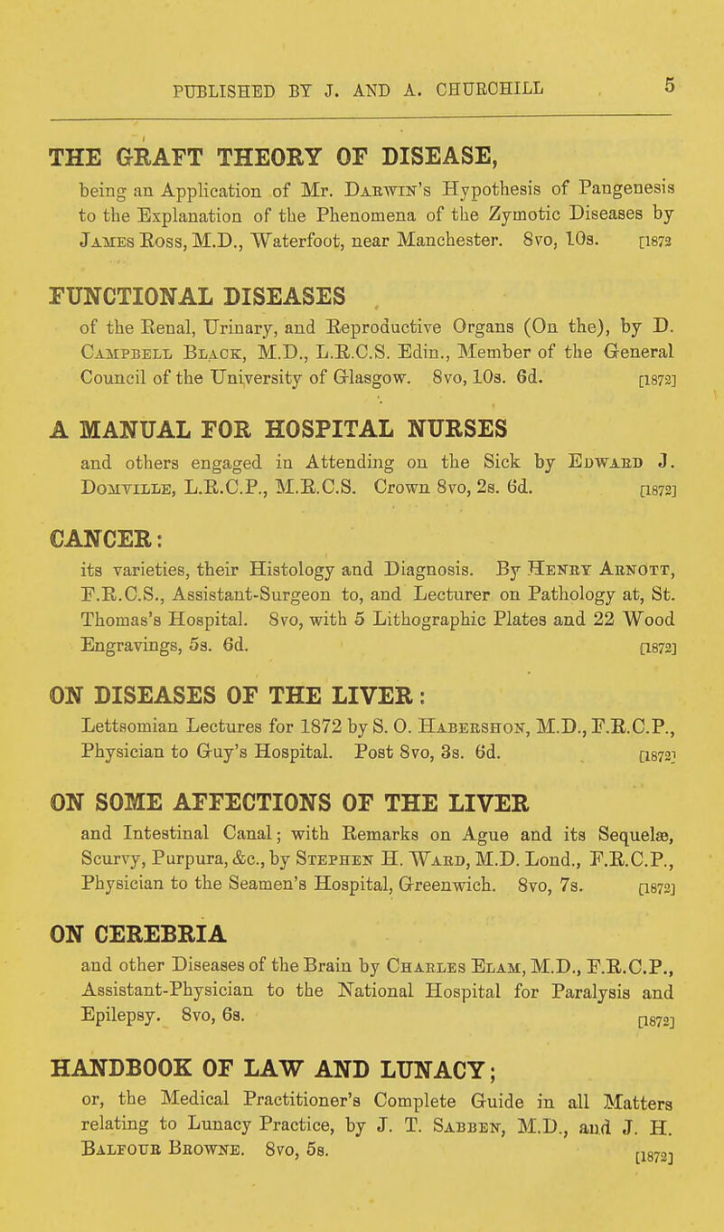 THE GRAFT THEORY OF DISEASE, being an Application of Mr. Dabwin's Hypothesis of Pangenesis to the Explanation of the Phenomena of the Zymotic Diseases by James Boss, M.D., Waterfoot, near Manchester. 8vo, 10s. [1872 FUNCTIONAL DISEASES , of the Benal, Urinary, and Eeproductive Organs (On the), by D. Campbell Black, M.D., L.B.C.S. Edin., Member of the General Council of the University of Glasgow. 8vo, 10s. 6d. [1872] A MANUAL FOR HOSPITAL NURSES and others engaged in Attending on the Sick by Edwaeb J. Domtille, L.B.C.P., M.B.C.S. Crown 8vo, 2s. 6d. [1872] CANCER: its varieties, their Histology and Diagnosis. By Henby Abjtott, F.B.C.S., Assistant-Surgeon to, and Lecturer on Pathology at, St. Thomas's Hospital. Svo, with 5 Lithographic Plates and 22 Wood Engravings, 5s. 6d. [I872] ON DISEASES OF THE LIVER: Lettaomian Lectures for 1872 by S. 0. Habershon, M.D., F.E.C.P., Physician to G-uy's Hospital. Post 8vo, 3s. 6d. [18722 ON SOME AFFECTIONS OF THE LIVER and Intestinal Canal; with Bemarks on Ague and its Sequelae, Scurvy, Purpura, &c, by Stephen H. Wars, M.D. Lond., E.B.C.P., Physician to the Seamen's Hospital, Greenwich. 8vo, 7s. Q872J ON CEREBRIA and other Diseases of the Brain by Chaeles Elam, M.D., E.B.C.P., Assistant-Physician to the National Hospital for Paralysis and Epilepsy. 8vo, 6s. ms] HANDBOOK OF LAW AND LUNACY; or, the Medical Practitioner's Complete Guide in all Matters relating to Lunacy Practice, by J. T. Sabben, M.D., and J. H. Balfour Bbowne. 8vo, 5s. [1872,