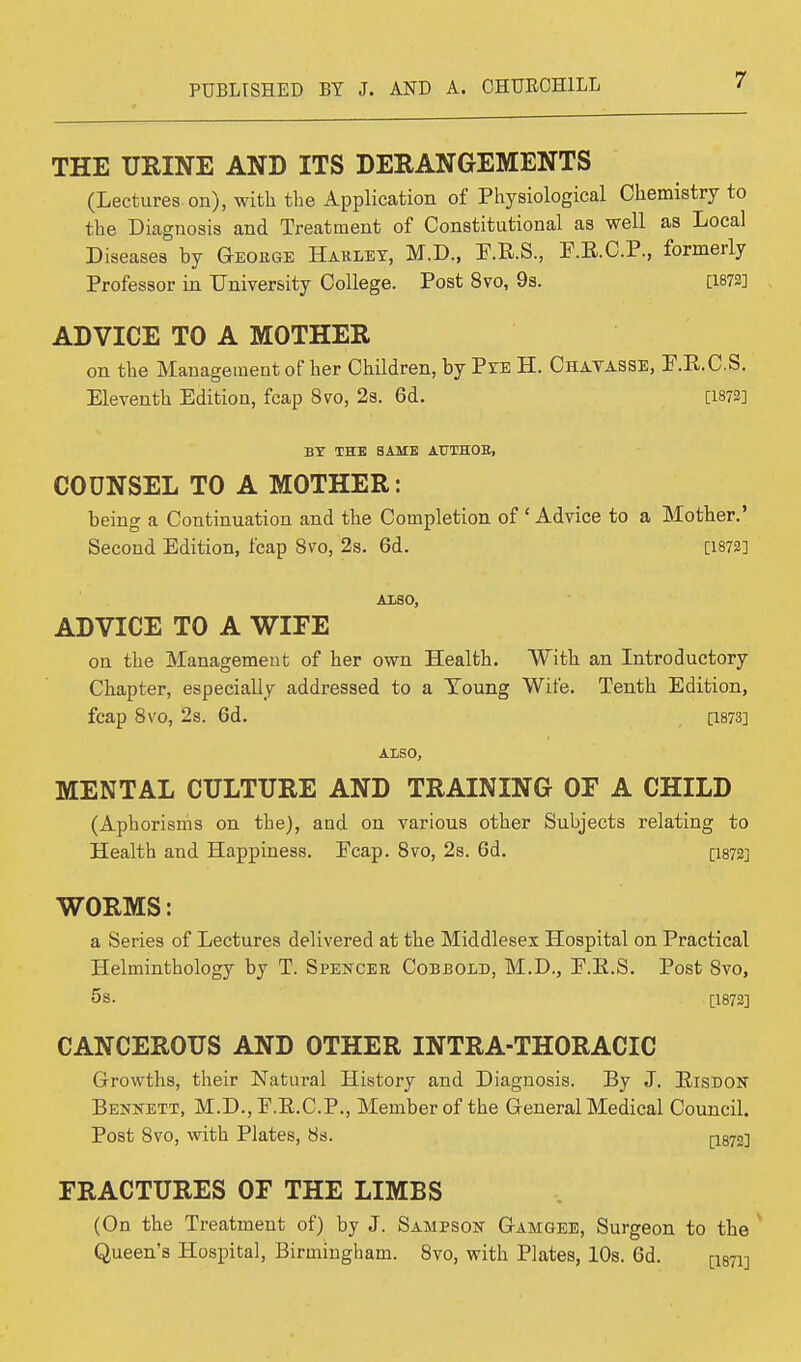 THE URINE AND ITS DERANGEMENTS (Lectures on), with the Application of Physiological Chemistry to the Diagnosis and Treatment of Constitutional as well as Local Diseases by George Harlet, M.D., E.R.S., F.E.C.P., formerly Professor in University College. Post 8vo, 9s. [1872] ADVICE TO A MOTHER on the Management of her Children, by Pze H. Chavasse, E.E.C.S. Eleventh Edition, fcap 8vo, 2s. 6d. [1872] BY THE SAME AUTHOB, COUNSEL TO A MOTHER: being a Continuation and the Completion of ' Advice to a Mother.' Second Edition, fcap 8vo, 2s. 6d. [1872] ALSO, ADVICE TO A WIFE on the Management of her own Health. With an Introductory Chapter, especially addressed to a Young Wife. Tenth Edition, fcap 8vo, 2s. 6d. [1873] ALSO, MENTAL CULTURE AND TRAINING OF A CHILD (Aphorisms on the), and on various other Subjects relating to Health and Happiness. Pcap. 8vo, 2s. 6d. [i87S] WORMS: a Series of Lectures delivered at the Middlesex Hospital on Practical Helminthology by T. Spencer Cobbold, M.D., E.E.S. Post 8vo, 5s. [1872] CANCEROUS AND OTHER INTRA-THORACIC Growths, their Natural History and Diagnosis. By J. Eisdon Bennett, M.D., F.E.C.P., Member of the General Medical Council. Post 8vo, with Plates, 8s. [1872] FRACTURES OF THE LIMBS (On the Treatment of) by J. Sampson Gamgee, Surgeon to the Queen's Hospital, Birmingham. 8vo, with Plates, 10s. 6d. [i871]