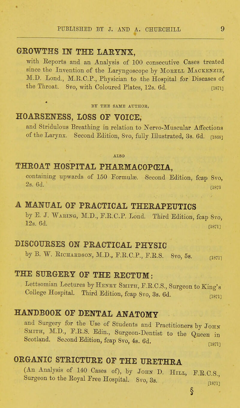 GROWTHS IN THE LARYNX, with Keports and an Analysis of 100 consecutive Cases treated since the Invention of the Laryngoscope by Moeell Mackenzie, M.D. Lond., M.E.C.P., Physician to the Hospital for Diseases of the Throat. 8vo, with Coloured Plates, 12s. 6d. [1871] BY THE SAME AUTHOR, HOARSENESS, LOSS OF VOICE, and Stridulous Breathing in relation to Nervo-Muscular Affections of the Larynx. Second Edition, 8vo, fully Illustrated, 3s. 6d. ciseaj ALSO THROAT HOSPITAL PHARMACOPOEIA, containing upwards of 150 Formulas. Second Edition, fcap 8vo, 2s. 6d. [1873 A MANUAL OF PRACTICAL THERAPEUTICS by E. J. Waking, M.D., E.E.C.P. Lond. Third Edition, fcap 8vo, 12s. 6d. mil DISCOURSES ON PRACTICAL PHYSIC by B. W. Eichabdson, M.D., P.R.C.P., F.E.S. 8vo, 5s. ^ THE SURGERY OF THE RECTUM: Lettsomian Lectures by Heney Smith, E.E.C.S., Surgeon to King's College Hospital. Third Edition, fcap 8vo, 3s. 6d. [1871] HANDBOOK OF DENTAL ANATOMY and Surgery for the Use of Students and Practitioners by John Smith, M.D., E.E.S. Edin., Surgeon-Dentist to the Queen in Scotland. Second Edition, fcap 8vo, 4s. 6d. [1871] ORGANIC STRICTURE OF THE URETHRA (An Analysis of 140 Cases of), by John D. Hill, PECS Surgeon to the Eoyal Free Hospital. 8vo, 3s. [187jJ §