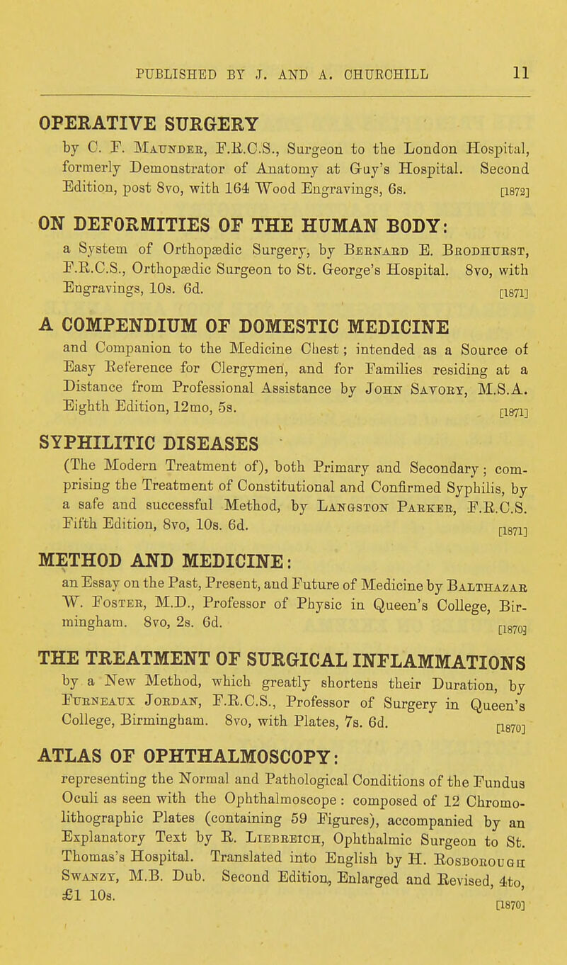 OPERATIVE SURGERY by C. F. Maunder, F.R.C.S., Surgeon to the London Hospital, formerly Demonstrator of Anatomy at G-uy's Hospital. Second Edition, post 8vo, with 164 Wood Engravings, 6s. p.872] ON DEFORMITIES OF THE HUMAN BODY: a System of Orthopaedic Surgery, by Bernard E. Brodhttrst, F.R.C.S., Orthopaedic Surgeon to St. George's Hospital. 8vo, with Engravings, 10s. 6d. [1871] A COMPENDIUM OF DOMESTIC MEDICINE and Companion to the Medicine Chest; intended as a Source of Easy Reference for Clergymen, and for Families residing at a Distance from Frofessional Assistance by John Savory, M.S.A. Eighth Edition, 12mo, 5s. [1871-| SYPHILITIC DISEASES (The Modern Treatment of), both Brimary and Secondary; com- prising the Treatment of Constitutional and Confirmed Syphilis, by a safe and successful Method, by Langston Barker, F.E.C.S. Fifth Edition, 8vo, 10s. 6d. [1871] METHOD AND MEDICINE: an Essay on the Fast, Bresent, and Future of Medicine by Balthazar W. Foster, M.D., Frofessor of Bhysic in Queen's College, Bir- mingham. 8vo, 2s. 6d. [lg703 THE TREATMENT OF SURGICAL INFLAMMATIONS by a New Method, which greatly shortens their Duration, by Ftjrneatjx Jordan, F.B.C.S., Frofessor of Surgery in Queen's College, Birmingham. 8vo, with Blates, 7s. 6d. ATLAS OF OPHTHALMOSCOPY: representing the Normal and Bathological Conditions of the Fundus Oculi as seen with the Ophthalmoscope : composed of 12 Chromo- lithographic Blates (containing 59 Figures), accompanied by an Explanatory Text by E. Liebreich, Ophthalmic Surgeon to St. Thomas's Hospital. Translated into English by H. Eosborouqh Swanzt, M.B. Dub. Second Edition, Enlarged and Revised 4to £1 10s. ' ' [1870]