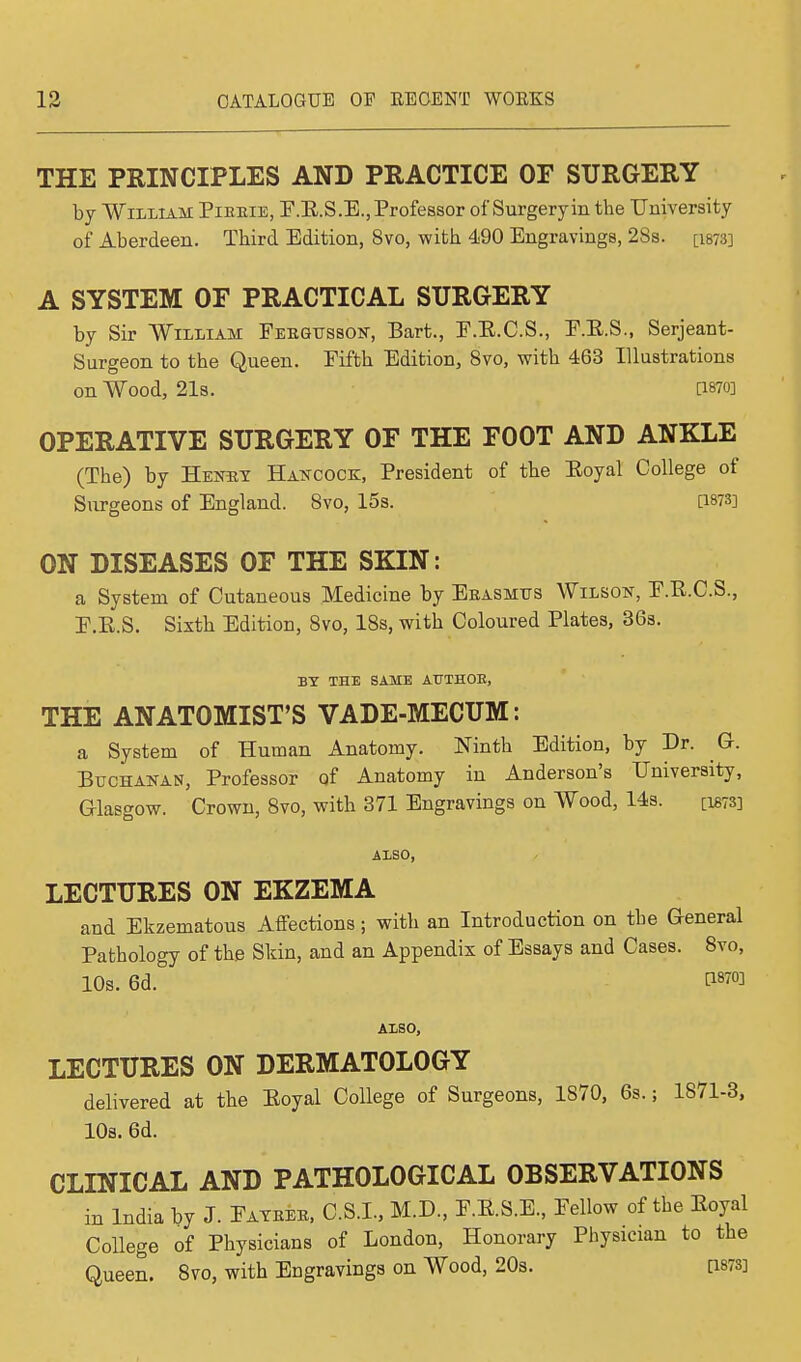 THE PRINCIPLES AND PRACTICE OF SURGERY by William Pieeie, F.B.S.E, Professor of Surgery in the University of Aberdeen. Third Edition, 8vo, with 490 Engravings, 28s. [1873] A SYSTEM OF PRACTICAL SURGERY by Sir William Febgttsson, Bart., F.B.C.S., E.B.S., Serjeant- Surgeon to the Queen. Fifth Edition, 8vo, with 463 Illustrations on Wood, 21s. [1870] OPERATIVE SURGERY OF THE FOOT AND ANKLE (The) by Heney Hancock, President of the Eoyal College of Surgeons of England. 8vo, 15s. [1873] ON DISEASES OF THE SKIN: a System of Cutaneous Medicine by Eeasmtts Wilson, F.B.C.S., F.E.S. Sixth Edition, 8vo, 18s, with Coloured Plates, 36s. BY THE SAME ATTTHOK, THE ANATOMIST'S VADE-MECUM: a System of Human Anatomy. Ninth Edition, by Dr. G. Buchanan, Professor of Anatomy in Anderson's University, Glasgow. Crown, 8vo, with 371 Engravings on Wood, 14s. [M78] ALSO, LECTURES ON EKZEMA and Ekzematous Affections; with an Introduction on the General Pathology of the Skin, and an Appendix of Essays and Cases. 8vo, 10s. 6d. AISO, LECTURES ON DERMATOLOGY delivered at the Eoyal College of Surgeons, 1870, 6s.; 1871-3, 10b. 6d. CLINICAL AND PATHOLOGICAL OBSERVATIONS in India by J. Fayeee, C.S.I, M.D, F.E.S.E., Fellow of the Eoyal College of Physicians of London, Honorary Physician to the Queen. 8vo, with Engravings on Wood, 20s. [1878]