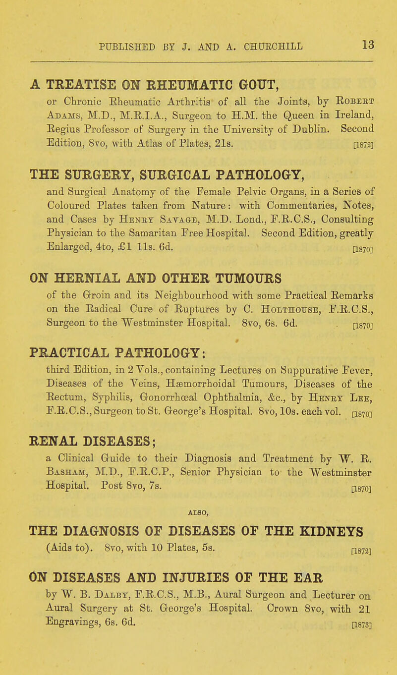 A TREATISE ON RHEUMATIC GOUT, or Chronic Bheumatic Arthritis of all the Joints, by Robeet Adams, M.D., M.E.I.A., Surgeon to H.M. the Queen in Ireland, Regius Professor of Surgery in the University of Dublin. Second Edition, 8vo, with Atlas of Plates, 21s. [1872] THE SURGERY, SURGICAL PATHOLOGY, and Surgical Anatomy of the Female Pelvic Organs, in a Series of Coloured Plates taken from Nature: with Commentaries, Notes, and Cases by Henet Savage, M.D. Lond., F.R.C.S., Consulting Physician to the Samaritan Free Hospital. Second Edition, greatly Enlarged, 4to, £1 lis. 6d. [i87o] ON HERNIAL AND OTHER TUMOURS of the Groin and its Neighbourhood with some Practical Remarks on the Radical Cure of Ruptures by C. Holthottse, F.R.C.S., Surgeon to the Westminster Hospital. 8vo, 6s. 6d. [I870J 0 PRACTICAL PATHOLOGY: third Edition, in 2 Vols., containing Lectures on Suppurative Fever, Diseases of the Veins, Hemorrhoidal Tumours, Diseases of the Rectum, Syphilis, Gonorrhoeal Ophthalmia, &c, by Henet Lee, F.R.C.S., Surgeon to St. George's Hospital. 8vo, 10s. each vol. p.87o] RENAL DISEASES; a Clinical Guide to their Diagnosis and Treatment by W. R. Basham, M.D., F.R.C.P., Senior Physician to the Westminster Hospital. Post 8vo, 7s. p870-] ALSO, THE DIAGNOSIS OF DISEASES OF THE KIDNEYS (Aids to). 8vo, with 10 Plates, 5s. fisiz] ON DISEASES AND INJURIES OF THE EAR by W. B. Dalbt, F.R.C.S., M.B., Aural Surgeon and Lecturer on Aural Surgery at St. George's Hospital. Crown 8vo, with 21 Engravings, 6s. 6d. $m