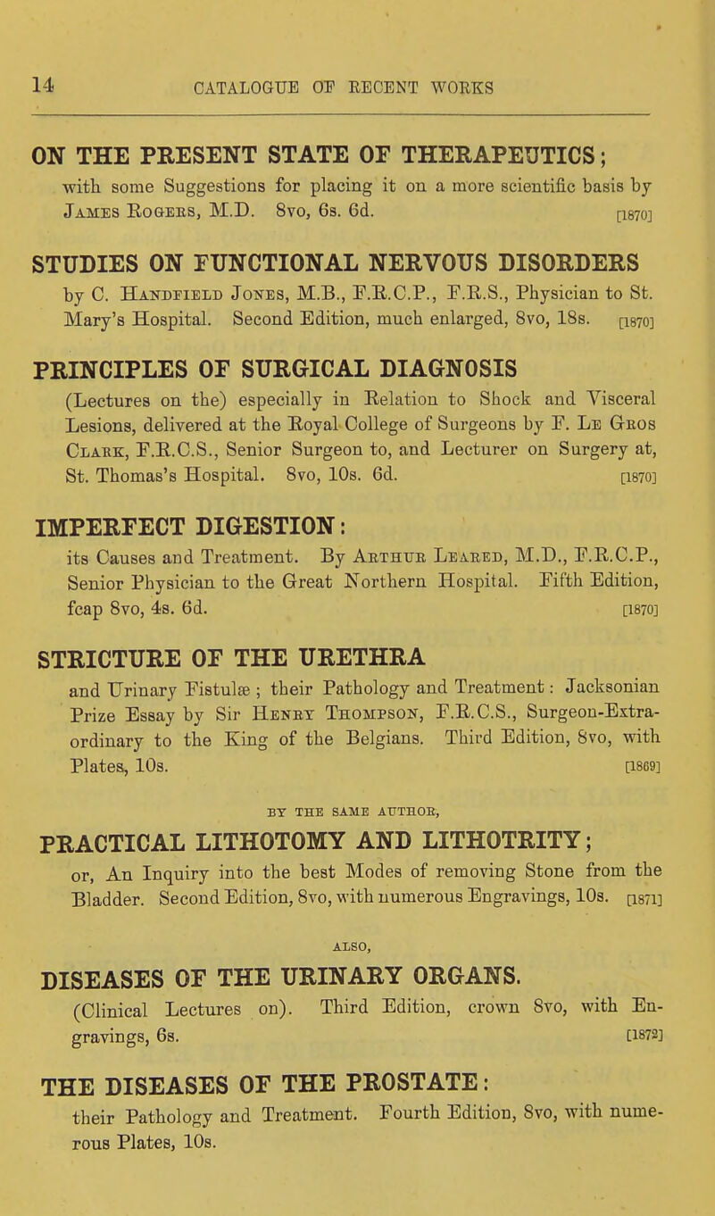 ON THE PRESENT STATE OF THERAPEUTICS; with some Suggestions for placing it on a more scientific basis by James Rogees, M.D. 8vo, 6s. 6d. [1870] STUDIES ON FUNCTIONAL NERVOUS DISORDERS by C. Handheld Jones, M.B., E.R.C.P., F.K.S., Physician to St. Mary's Hospital. Second Edition, much enlarged, 8vo, 18s. [1870] PRINCIPLES OF SURGICAL DIAGNOSIS (Lectures on the) especially in Relation to Shock and Visceral Lesions, delivered at the Royal College of Surgeons by E. Le Geos Clark, E.R.C.S., Senior Surgeon to, and Lecturer on Surgery at, St. Thomas's Hospital. 8vo, 10s. 6d. [I870] IMPERFECT DIGESTION: its Causes and Treatment. By Aethtte Leaked, M.D., E.R.C.P., Senior Physician to the Great Northern Hospital. Eifth Edition, fcap 8vo, 4s. 6d. [I870] STRICTURE OF THE URETHRA and Urinary Fistulas ; their Pathology and Treatment: Jacksonian Prize Essay by Sir Henby. Thompson, E.E.C.S., Surgeon-Extra- ordinary to the King of the Belgians. Third Edition, 8vo, with Plates, 10s. [1869] BY THE SAME AUTHOE, PRACTICAL LITHOTOMY AND LITHOTRITY; or, An Inquiry into the best Modes of removing Stone from the Bladder. Second Edition, 8vo, with numerous Engravings, 10s. [is/i] ALSO, DISEASES OF THE URINARY ORGANS. (Clinical Lectures on). Third Edition, crown Svo, with En- gravings, 6s. [1872] THE DISEASES OF THE PROSTATE: their Pathology and Treatment. Fourth Edition, Svo, with nume- rous Plates, 10s.