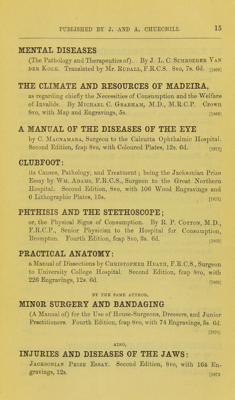 MENTAL DISEASES (The Pathology and Therapeutics of). By J. L. C. Scheoedee Van dee Kolk. Translated by Mr. Eitdall,E.B.C.S. 8vo, 7s. 6d. ps69] THE CLIMATE AND RESOURCES OF MADEIRA, as regarding chiefly the Necessities of Consumption and the Welfare of Invalids. By Michael C. Geabham, M.D., M.S.C.P. Crown 8vo, with Map and Engravings, 5s. [1869] A MANUAL OF THE DISEASES OF THE EYE by C. Macnamaea, Surgeon to the Calcutta Ophthalmic Hospital. Second Edition, fcap 8vo, with Coloured Plates, 12s. 6d. [1S72-] CLUBFOOT: its Causes, Pathology, and Treatment; being the Jacksonian Prize Essay by Wm. Adams, E.E.C.S., Surgeon to the Great Northern Hospital. Second Edition, 8vo, with 106 Wood Engravings and 6 Lithographic Plates, 15s. [-1873] PHTHISIS AND THE STETHOSCOPE; or, the Physical Signs of Consumption. By E. P. Cotton, M.D., E.E.C.P., Senior Physician to the Hospital for Consumption, Brompton. Fourth Edition, fcap 8vo, 3s. 6d. tl869] PRACTICAL ANATOMY: a Manual of Dissections by Cheistophee Heath, P.E.C.S., Surgeon to University College Hospital. Second Edition, fcap 8vo, with 226 Engravings, 12s. 6d. p869-j BY THE SAME AUTHOE, MINOR SURGERY AND BANDAGING (A Manual of) for the Use of House-Surgeons, Dressers, and Junior Practitioners. Eourth Edition, fcap 8vo, with 74 Engravings, 5s. 6d. [1870] AISO, INJURIES AND DISEASES OF THE JAWS: Jacksonian Petze Essay. Second Edition, 8vo, with 164 En- gravings, 12s. tl873
