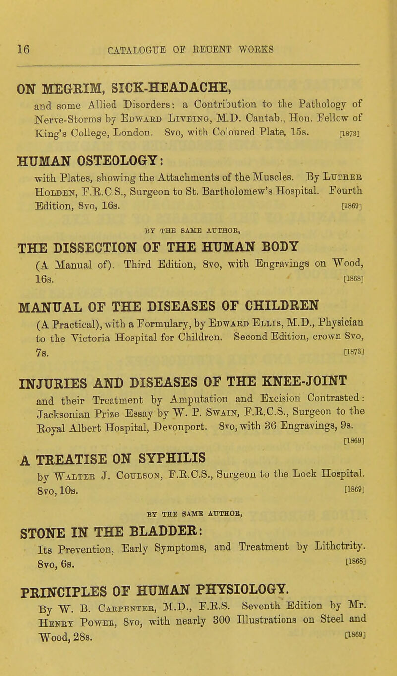 ON MEGRIM, SICK-HEADACHE, and some Allied Disorders: a Contribution to the Pathology of Nerve-Storms by Edward Liveing, MJD. Cantab., Hon. Fellow of King's College, London. 8vo, with Coloured Plate, 15s. [1873] HUMAN OSTEOLOGY: with Plates, showing the Attachments of the Muscles. By Luthee Holden, F.R.C.S., Surgeon to St. Bartholomew's Hospital. Fourth Edition, 8vo, 16s. [1869] BY THE SAME ATJTHOE, THE DISSECTION OF THE HUMAN BODY (A Manual of). Third Edition, 8vo, with Engravings on Wood, 16S. [1868] MANUAL OF THE DISEASES OF CHILDREN (A Practical), with a Formulary, by Edward Ellis, M.D., Physician to the Victoria Hospital for Children. Second Edition, crown 8vo, 7s. P873] INJURIES AND DISEASES OF THE KNEE-JOINT and their Treatment by Amputation and Excision Contrasted: Jacksonian Prize Essay by W. P. Swain, F.B.C.S., Surgeon to the Royal Albert Hospital, Devonport. 8vo, with 36 Engravings, 9s. [1869] A TREATISE ON SYPHILIS by Waltee J. CotrLSOif, F.B.C.S., Surgeon to the Lock Hospital. 8V0, 10S. [1869] BY THE SAME AT7TH0B, STONE IN THE BLADDER: Its Prevention, Early Symptoms, and Treatment by Lithotrity. 8vo, 6s. t186*] PRINCIPLES OF HUMAN PHYSIOLOGY. By W. B. Caepentee, M.D., F.E.S. Seventh Edition by Mr. Henet Powee, 8vo, with nearly 300 Illustrations on Steel and Wood, 28s. t18693