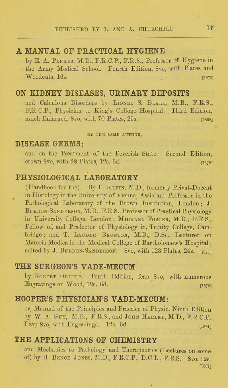 A MANUAL OF PRACTICAL HYGIENE by E. A. Paekes, M.D., F.R.C.P., F.R.S., Professor of Hygiene iu the Army Medical School. Fourth Edition, 8vo, with Plates and Woodcuts, 16s. . [1873] ON KIDNEY DISEASES, URINARY DEPOSITS and Calculous Disorders by Lionel S. Beale, M.B., E.B.S., F.B.C.P., Physician to King's College Hospital. Third Edition, much Enlarged, 8vo, with 70 Plates, 25s. [1868] BY THE SAME AUTHOR, DISEASE GERMS; and on the Treatment of the Feverish State crown 8vo, with 28 Plates, 12s. 6d. PHYSIOLOGICAL LABORATORY (Handbook for the). By E. Klein, M.D., formerly Privat-Docent in Histology in the University of Vienna, Assistant Professor in the Pathological Laboratory of the Brown Institution, London; J. Blbdon-Sanleeson, M.D., F.R.S., Professor of Practical Physiology in University College, London; Michael Fostee, M.D., F.R.S., Fellow of, and Preelector of Physiology in, Trinity College, Cam- bridge ; and T. Lauder Beunton, M.D., D.Sc, Lecturer on Materia Medica in the Medical College of Bartholomew's Hospital; edited by J. Bubdon-Sandeeson. 8vo, with 123 Plates, 24s. p87S] THE SURGEON'S VADE-MECUM by Eobeet Delitt. Tenth Edition, fcap 8vo, with numerous Engravings on Wood, 12s. 6d. [I870] HOOPER'S PHYSICIAN'S VADE-MECUM: or, Manual of the Principles and Practice of Physic, Ninth Edition by W. A. Gut, M.B., F.R.S., and John Habley, M.D., F.R.C.P. Fcap 8vo, with Engravings. 12s. 6d. [ism THE APPLICATIONS OF CHEMISTRY and Mechanics to Pathology and Therapeutics (Lectures on some of) by H. Bence Jones, M.D., F.E.C.P., D.C.L., F.E.S. 8vo, 12s. [1867] Second Edition, [1872]