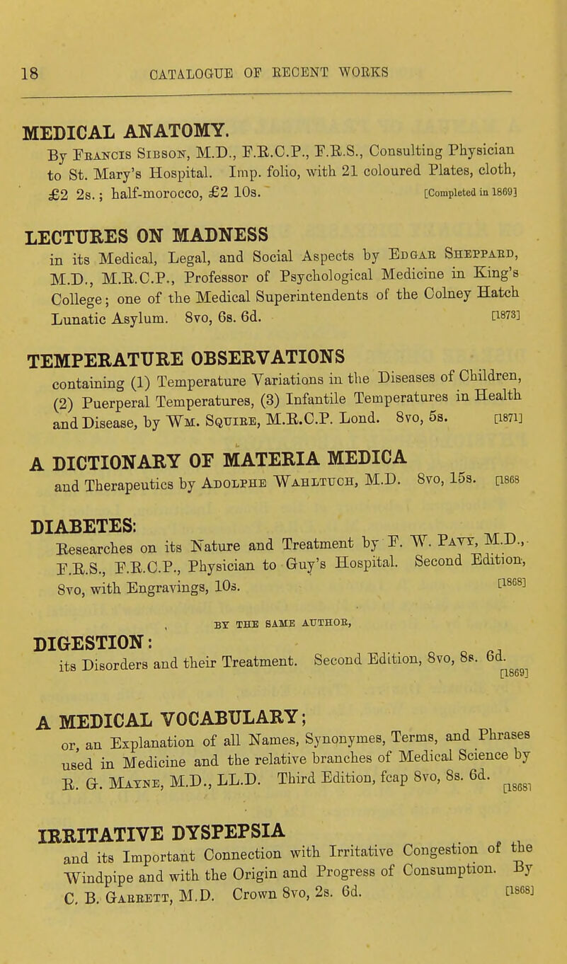 MEDICAL ANATOMY. By Eeancis Sibson, M.D., P.E.C.P., P.E.S., Consulting Physician to St. Mary's Hospital. Imp. folio, with 21 coloured Plates, cloth, £2 2s.; half-moroCCO, £2 10s. [Completed in 1869] LECTURES ON MADNESS in its Medical, Legal, and Social Aspects by Edgae Sheppaed, M.D., M.E.C.P., Professor of Psychological Medicine in King's College; one of the Medical Superintendents of the Colney Hatch Lunatic Asylum. 8vo, 6s. 6d. PWS] TEMPERATURE OBSERVATIONS containing (1) Temperature Variations in the Diseases of Children, (2) Puerperal Temperatures, (3) Infantile Temperatures in Health and Disease, by Wm. Sqtjiee, M.E.C.P. Lond. 8vo, 5s. [Wi] A DICTIONARY OF MATERIA MEDICA and Therapeutics by Adolphe Wahltuch, M.D. 8vo, 15s. cises DIABETES: Eesearches on its Nature and Treatment by P. W. Patt, M.D.,. P.E.S., P.E.C.P., Physician to Guy's Hospital. Second Edition, 8vo, with Engravings, 10s. C18G8] BY THE SAME ATTTHOE, DIGESTION: its Disorders and their Treatment. Second Edition, 8vo, 8s. 6d. [1869] A MEDICAL VOCABULARY; or an Explanation of all Names, Synonymes, Terms, and Phrases used in Medicine and the relative branches of Medical Science by E. Gr. Matke, M.D., LL.D. Third Edition, fcap Svo, 8s. 6d. ^ IRRITATIVE DYSPEPSIA and its Important Connection with Irritative Congestion of the Windpipe and with the Origin and Progress of Consumption. By C. B. Gaeeett, M.D. Crown 8vo, 2s. 6d. Cisesj