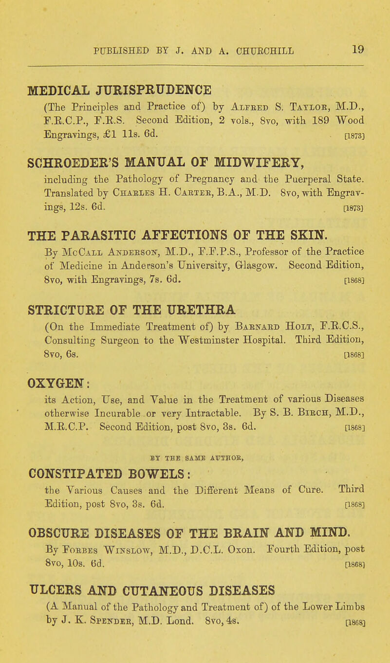 MEDICAL JURISPRUDENCE (The Principles and Practice of) by Aleeed S. Tatloe, M.D., F.E.C.P., P.E.S. Second Edition, 2 vols., 8vo, with 189 Wood Engravings, £1 lis. 6d. [1873] SCHROEDER'S MANUAL OF MIDWIFERY, including the Pathology of Pregnancy and the Puerperal State. Translated by Chaeles H. Caetee, B. A., M.D. 8vo, with Engrav- ings, 12s. 6d. [1873] THE PARASITIC AFFECTIONS OF THE SKIN. By McCall Ajtdebsou-, M.D., E.E.P.S., Professor of the Practice of Medicine in Anderson's University, Glasgow. Second Edition, 8vo, with Engravings, 7s. 6d. [1868] STRICTURE OF THE URETHRA (On the Immediate Treatment of) by Baenaed Holt, E.E.C.S., Consulting Surgeon to the Westminster Hospital. Third Edition, 8V0, 6s. 0868] OXYGEN: its Action, Use, and Yalue in the Treatment of various Diseases otherwise Incurable or very Intractable. By S. B. Biech, M.D., M.E.C.P. Second Edition, post 8vo, 3s. 6d. [1868] BY THE SAME AUTHOR, CONSTIPATED BOWELS: the Various Causes and the Different Means of Cure. Third Edition, post 8vo, 3s. 6d. [1868] OBSCURE DISEASES OF THE BRAIN AND MIND. By Poebes Winslow, M.D., D.C.L. Oxon. Pourth Edition, post 8V0, 10s. 6d. [1868] ULCERS AND CUTANEOUS DISEASES (A Manual of the Pathology and Treatment of) of the Lower Limbs by J. K. Speitdee, M.D. Lond. 8vo, 4s. paes]