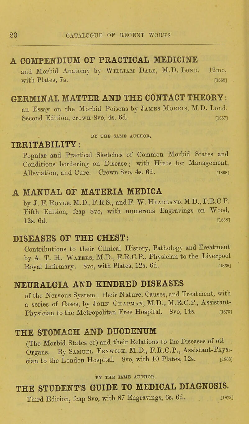 A COMPENDIUM OF PRACTICAL MEDICINE • and Morbid Anatomy by William Dale, M.D. Los a. 12nio, with Plates, 7s. [1868] GERMINAL MATTER AND THE CONTACT THEORY : an Essay on tbe Morbid Poisons by James Moerts, M.D. Lond. Second Edition, crown 8vo, 4s. 6d. [1867] BY THE SAME ATTTH0B, IRRITABILITY: Popular and Practical Sketches of Common Morbid States and Conditions bordering on Disease; with Hints for Management, Alleviation, and Cure. Crown 8vo, 4s. 6d. [1868] A MANUAL OF MATERIA MEDICA by J. E. Eotle, M.D., E.E.S., and F. W. Headland, M.D., E.E.C.P. Eifth Edition, fcap 8vo, with numerous Engravings on Wood, 12s. 6d. £1868] DISEASES OF THE CHEST: Contributions to their Clinical History, Pathology and Treatment by A. T. H. Waters, M.D., E.E.C.P., Physician to the Liverpool Eoyal Infirmary. 8vo, with Plates, 12s. 6d. [1868] NEURALGIA AND KINDRED DISEASES of the Nervous System : their Nature, Causes, and Treatment, with a series of Cases, by John Chapman, M.D., M.E.C.P., Assistant- Physician to the Metropolitan Eree Hospital. 8vo, 14s. [W3] THE STOMACH AND DUODENUM (The Morbid States of) and their Eelations to the Diseases of otlr Organs. By Samuel Eenwick, M.D., F.E.C.P., Assistant-Phys-i- cian to the London Hospital. 8vo, with 10 Plates, 12s. [1868] BY THE SAME AtTTHOB, THE STUDENT'S GUIDE TO MEDICAL DIAGNOSIS. Third Edition, fcap 8vo, with 87 Engravings, 6s. 6d. £1873]