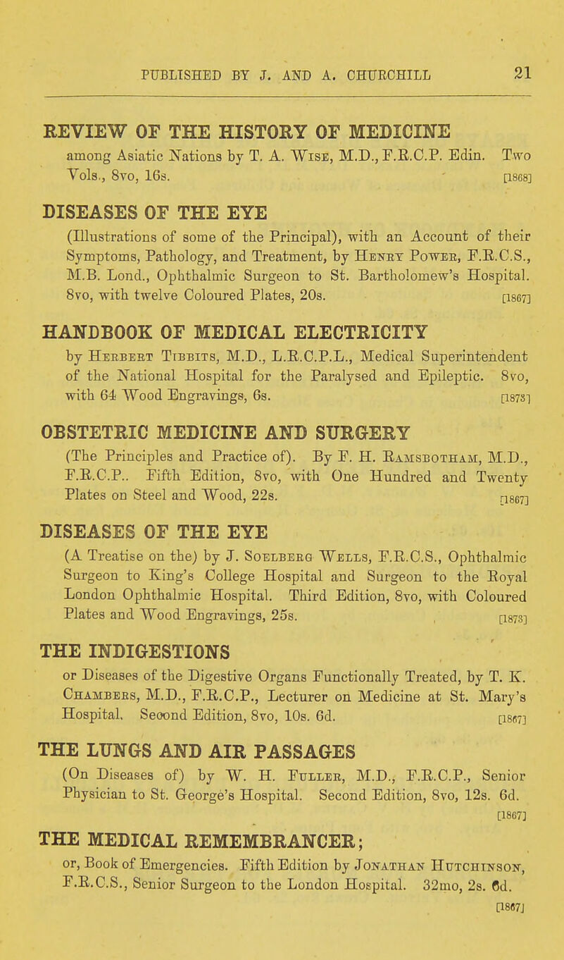 REVIEW OF THE HISTORY OF MEDICINE among Asiatic Nations by T. A. Wise, M.D., F.E.C.P. Edin. Two Vols,, 8vO, 16s. [1868] DISEASES OF THE EYE (Illustrations of some of the Principal), with an Account of their Symptoms, Pathology, and Treatment, by Henry Power, F.E.C.S., M.B. Lond., Ophthalmic Surgeon to St. Bartholomew's Hospital. 8vo, with twelve Coloured Plates, 20s. [1867] HANDBOOK OF MEDICAL ELECTRICITY by Herbert Tibbits, M.D., L.E.C.P.L., Medical Superintendent of the National Hospital for the Paralysed and Epileptic. 8vo, with 64 Wood Engravings, 6s. [187S] OBSTETRIC MEDICINE AND SURGERY (The Principles and Practice of). By E. H. Eamsbotham, M.D., E. E.C.P.. Eifth Edition, 8vo, with One Hundred and Twenty Plates on Steel and Wood, 22s. [1867] DISEASES OF THE EYE (A Treatise on the) by J. Soelberg Wells, F.B.C.S., Ophthalmic Surgeon to King's College Hospital and Surgeon to the Eoyal London Ophthalmic Hospital. Third Edition, 8vo, with Coloured Plates and Wood Engravings, 25s. [1873] THE INDIGESTIONS or Diseases of the Digestive Organs Functionally Treated, by T. K. Chambers, M.D., F.E.C.P., Lecturer on Medicine at St. Mary's Hospital. Second Edition, 8vo, 10s. 6d. [is«7] THE LUNGS AND AIR PASSAGES (On Diseases of) by W. H. Fuller, M.D., F.E.C.P., Senior Physician to St. George's Hospital. Second Edition, 8vo, 12s. 6d. [1867] THE MEDICAL REMEMBRANCER; or, Book of Emergencies. Fifth Edition by Jonathan Hutchinson, F. E.C.S., Senior Surgeon to the London Hospital. 32mo, 2s. 6d. [1867]