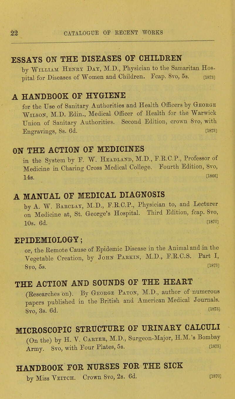 ESSAYS ON THE DISEASES OF CHILDREN by William Henry Day, M.D., Physician to the Samaritan Hos- pital for Diseases of Women and Children. Ecap. 8vo, 5s. C1873] A HANDBOOK OF HYGIENE for the Use of Sanitary Authorities and Health Officers by George Wilson, M.D. Edin., Medical Officer of Health for the Warwick Union of Sanitary Authorities. Second Edition, crown 8vo, with Engravings, 8s. 6d. 0873] ON THE ACTION OF MEDICINES in the System by E. W. Headland, M.D., F.E.C.P., Professor of Medicine in Charing Cross Medical College. Eourth Edition, 8vo, 14s. P866] A MANUAL OF MEDICAL DIAGNOSIS by A. W. Barclay, M.D., F.R.C.P., Physician to, and Lecturer on Medicine at, St. George's Hospital. Third Edition, fcap. 8vo, 10s. 6d. rl87°3 EPIDEMIOLOGY; or, the Remote Cause of Epidemic Disease in the Animal and in the Vegetable Creation, by John Parb:in, M.D., E.E.C.S. Part I, 8vo° 5s. WW THE ACTION AND SOUNDS OF THE HEART (Researches on). By George Paton, M.D., author of numerous papers published in the British and American Medical Journals. 8vo, 3s. 6d. V*m MICROSCOPIC STRUCTURE OF URINARY CALCULI (On the) by H. V. Carter, M.D., Surgeon-Major, H.M.'s Bombay Army. 8vo, with Eour Plates, 5s. am HANDBOOK FOR NURSES FOR THE SICK by Miss Veitch. Crown 8vo, 2s. 6d. [1870]