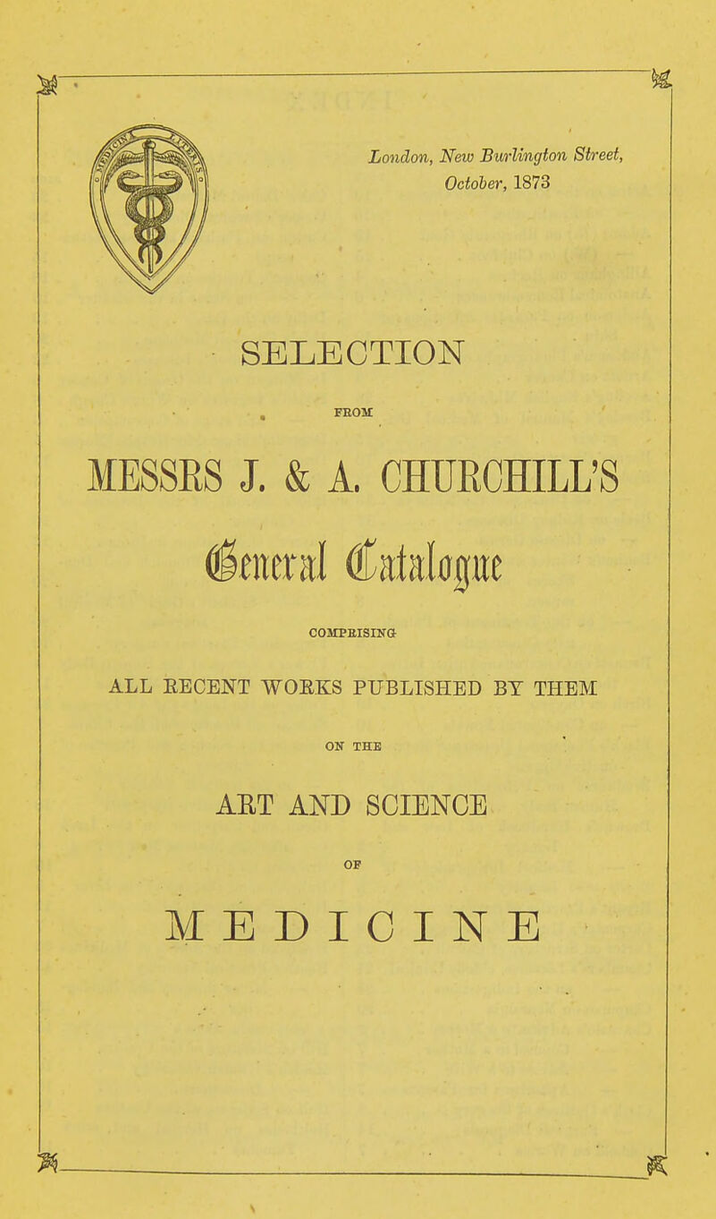 SELECTION , FEOM MESSRS J. & A. CHURCHILL'S General Catalogue COMPBISINO ALL EECENT WOEKS PUBLISHED BY THEM ON THE AST AND SCIENCE OF MEDICINE
