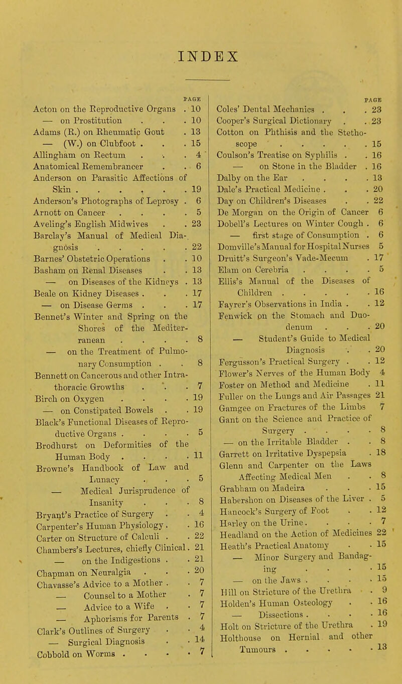 INDEX Acton on the Reproductive Organs . 10 — on Prostitution . . .10 Adams (R.) on Rheumatic Gout . 13 — (W.) on Clubfoot . . .15 Allingham on Rectum . ■. . 4  Anatomical Remembrancer . . 6 Anderson on Parasitic Affections of Skin . . . , . .19 Anderson's Photographs of Leprosy . 6 Arnott on Cancer . . . .5 Aveling's English Midwives . . 23 Barclay's Manual of Medical Dia-. gnosis ' 22 Barnes'Obstetric Operations . .10 Basham on Renal Diseases . . 13 — on Diseases of the Kidneys . 13 Beale on Kidney Diseases . . .17 — on Disease Germs . . .17 Bennet's Winter and Spring on the Shores of the Mediter- ranean .... 8 — on the Treatment, of Pulmo- nary Consumption . . 8 Bennett on Cancerous and other Intra- thoracic Growths . .7 Birch on Oxygen . . . -19 — on Constipated Bowels . . 19 Black's Functional Diseases of Repro- ductive Organs .... 5 Brodhurst on Deformities of the Human Body . . • • H Browne's Handbook of Law and Lunacy . • • 5 — Medical Jurisprudence of Insanity . . .8 Bryant's Practice of Surgery . . 4 Carpenter's Human Physiology . . 16 Carter on Structure of Calculi . . 22 Chambers's Lectures, chiefly Clinical. 21 — on the Indigestions . . 21 Chapman on Neuralgia . . -20 Chavasse's Advice to a Mother . . 7 — Counsel to a Mother . 7 — Advice to a Wife . • 7 — Aphorisms for Parents . 7 Clark's Outlines of Surgery . • 4 — Surgical Diagnosis . • 14 Cobbold on Worms • ? PAGE Coles' Dental Mechanics . . .23 Cooper's Surgical Dictionary . . 23 Cotton on Phthisis and the Stetho- scope . . . . .15 Coulson's Treatise on Syphilis . . 16 — on Stone in the Bladder . 16 Dalby on the Ear . . . .13 Dale's Practical Medicine . . .20 Day on Children's Diseases . . 22 De Morgan on the Origin of Cancer 6 Dobell's Lectures on Winter Cough . 6 — first stage of Consumption . 6 Domville's Manual for Hospital Nurses 5 Druitt's Surgeon's Vade-Mecum . 17 Elam on Cerebria . . . .5 Ellis's Manual of the Diseases of Children 16 Fayrer's Observations in India . . 12 Fenwick on the Stomach and Duo- denum . . .20 — Student's Guide to Medical Diagnosis . . 20 Fergusson's Practical Surgery . . 12 Flower's Nerves of the Human Body 4 Foster on Method and Medicine . 11 Fuller on the Lungs and Air Passages 21 Gamgee on Fractures of the Limbs 7 Gant on the Science and Practice of Surgery .... 8 — on the Irritable Bladder . . 8 Garrett on Irritative Dyspepsia . 18 Glenn and Carpenter on the Laws Affecting Medical Men . . 8 Grabham on Madeira . . -15 Habershon on Diseases of the Liver . 5 Hancock's Surgery of Foot . . 12 Harley on the Urine.... 7 Headland on the Action of Medicines 22 Heath's Practical Auatomy . . 15 — Minor Surgery and Bandag- ing • • • • 15 — on the Jaws . . • -15 Hill on Stricture of the Urethra . 9 Holden's Human Osteology . • 16 — Dissections . . • -16 Holt on Stricture of the Urethra . 19 Holtbouse on Hernial and other Tumours i3