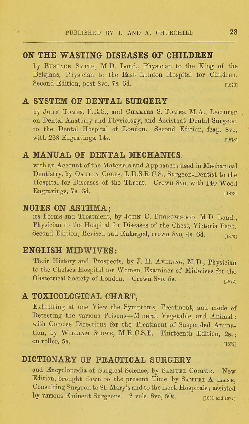 ON THE WASTING DISEASES OF CHILDREN by Eustace Smith, M.D. Lond., Physician to the King of the Belgians, Physician to the East London Hospital for Children. Second Edition, post 8vo, 7s. 6d. [1870] A SYSTEM OF DENTAL SURGERY by John Tomes, E.R.S., and Charles S. Tomes, M.A., Lecturer on Dental Anatomy and Physiology, and Assistant Dental Surgeon to the Dental Hospital of London. Second Edition, fcap. 8vo, with 268 Engravings, 14s. p873] A MANUAL OF DENTAL MECHANICS, with an Account of the Materials and Appliances used in Mechanical Dentistry, by Oaklet Coles, L.D.S.E.C.S., Surgeon-Dentist to the Hospital for Diseases of the Throat. Crown 8vo, with 140 Wood Engravings, 7s. 6d. NOTES ON ASTHMA; its Eorms and Treatment, by John C. Thorowgood, M.D. Lond., Physician to the Hospital for Diseases of the Chest, Victoria Park. Second Edition, Eevised and Enlarged, crown 8vo, 4s. 6d. [1873-] ENGLISH MIDWIVES: Their History and Prospects, by J. H. Ayeling, M.D., Physician to the Chelsea Hospital for Women, Examiner of Midwives for the Obstetrical Society of London. Crown 8vo, 5s. [1872-| A TOXICOLOGICAL CHART, Exhibiting at one Yiew the Symptoms, Treatment, and mode of Detecting the various Poisons—Mineral, Vegetable, and Animal: with Concise Directions for the Treatment of Suspended Anima- tion, by William Stowe, M.E.C.S.E. Thirteenth Edition, 2s.; on roller, 5s. DICTIONARY OF PRACTICAL SURGERY and Encyclopaedia of Surgical Science, by Samuel Coopee. New Edition, brought down to the present Time by Samuel A. Lane, Consulting Surgeon to St. Mary's and to the Lock Hospitals; assisted by various Eminent Surgeons. 2 vols. 8vo, 50s. [i86i and 1872]