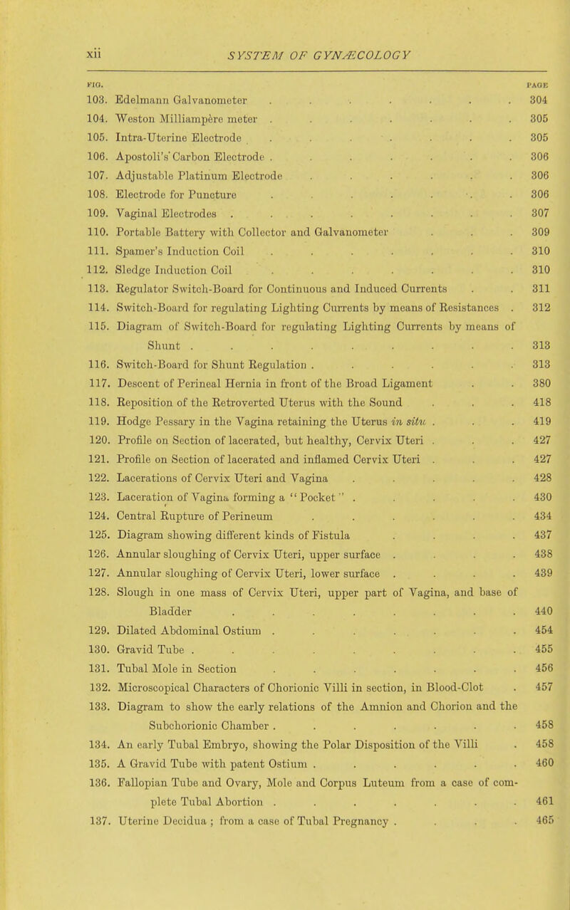 vm. PAOE 103. Edelmann Galvanometer ....... 304 104. Weston Milliamp^re meter ....... 305 105. Intra-Uterine Electrode ....... 305 106. Apostoli's Carbon Electrode . ...... 306 107. Adjustable Platinum Electrode . . . . .306 108. Electrode for Puncture . . . . •. .306 109. Vaginal Electrodes ........ 307 110. Portable Battery with Collector and Galvanometer . . 309 111. Spamer's Induction Coil ....... 310 112. Sledge Induction Coil . . . . . .310 113. Regulator Switch-Board for Continuous and Induced Currents 311 114. Switch-Board for regulating Lighting Cun'ents by means of Resistances . 312 115. Diagram of Switch-Board for regulutiug Lighting Currents by means of Shunt ......... 313 116. Switch-Board for Shunt Regulation ...... 313 117. Descent of Perineal Hernia in front of the Broad Ligament . . 380 118. Reposition of the Retroverted Uterus with the Sound . . . 418 119. Hodge Pessary in the Vagina retaining the Uterus in siiii . . .419 120. Profile on Section of lacerated, but healthy, Cervix Uteri . . 427 121. Profile on Section of lacerated and inflamed Cervix Uteri . . 427 122. Lacerations of Cervix Uteri and Vagina ..... 428 123. Laceration of Vagina forming a  Pocket  ..... 430 124. Central Rupture of Perineum ...... 434 125. Diagram showing different kinds of Fistula .... 437 126. Annular sloughing of Cervix Uteri, upper surface .... 438 127. Annular sloughing of Cervix Uteri, lower surface .... 439 128. Slough in one mass of Cervix Uteri, upper part of Vagina, and base of Bladder ........ 440 129. Dilated Abdominal Ostium . . . . . . . 454 130. Gravid Tube ......... 455 131. Tubal Mole in Section ....... 456 132. Microscopical Characters of Chorionic Villi in section, in Blood-Clot . 457 133. Diagram to show the early relations of the Amnion and Chorion and the Subchorionic Chamber ....... 458 134. An early Tubal Embryo, showing the Polar Disposition of the Villi . 458 135. A Gravid Tube with patent Ostium ...... 460 136. Fallopian Tube and Ovary, Mole and Corpus Luteum from a case of com- plete Tubal Abortion ....... 461 137. Uterine Decidua ; from a case of Tubal Pregnancy .... 465