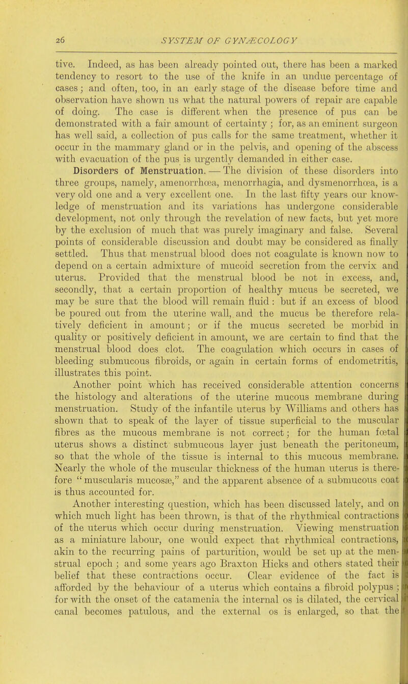 tive. Indeed, as has been already pointed out, there has been a marked tendency to resort to the use of the knife in an undue percentage of cases; and often, too, in an early stage of the disease before time and observation have shown us what the natural powers of repair are capable of doing. The case is different when the presence of pus can be demonstrated with a fair amount of certainty ; for, as an eminent surgeon has well said, a collection of pus calls for the same treatment, whether it occur in the mammary gland or in the pelvis, and opening of the abscess with evacuation of the pus is urgently demanded in either case. Disorders of Menstruation. — The division of these disorders into three groups, namely, amenorrhcea, menorrhagia, and dysmenorrhoea, is a very old one and a very excellent one. In the last fifty years our know- ledge of menstruation and its variations has undergone considerable development, not only through the revelation of new facts, but yet more by the exclusion of much that was purely imaginary and false. Several points of considerable discussion and doubt may be considered as finally settled. Thus that menstrual blood does not coagulate is known now to depend on a certain admixture of mucoid secretion from the cervix and uterus. Provided that the menstrual blood be not in excess, and, secondly, that a certain proportion of healthy mucus be secreted, we may be sure that the blood will remain fluid : but if an excess of blood be poured out from the uterine wall,, and the mucus be therefore rela- tively deficient in amount; or if the mucus secreted be morbid in quality or positively deficient in amount, we are certain to find that the menstrual blood does clot. The coagulation which occurs in cases of bleeding submucous fibroids, or again in certain forms of endometritis, illustrates this point. Another point which has received considerable attention concerns the histology and alterations of the uterine mucous membrane during menstruation. Study of the infantile uterus by Williams and others has shown that to speak of the layer of tissue superficial to the muscular fibres as the mucous membrane is not correct; for the human fretal uterus shows a distinct submucous layer just beneath the peritoneum, so that the Avhole of the tissue is internal to this mucous membrane. Nearly the whole of the muscular thickness of the human uterus is there- fore  muscularis mucosae, and the apparent absence of a submucous coat is thus accounted for. Another interesting question, which has been discussed lately, and on which much light has been thrown, is that of the rhythmical contractions of the uterus which occiu- during menstruation. Viewing menstruation as a miniature laboiu-, one would expect that rhythmical contractions, akin to the recurring pains of parturition, would be set \ip at the men- strual epoch ; and some years ago Braxton Hicks and others stated their belief that these contractions occur. Clear evidence of the fact is afforded by the behaviour of a uterus which contains a fibroid polypus ; for with the onset of the catamenia the internal os is dilated, the cervical canal becomes patulous, and the external os is enlarged, so that the