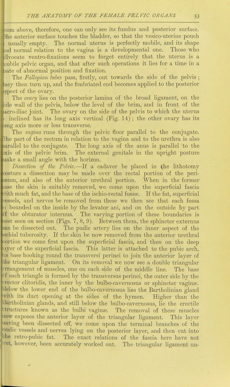 111 above, therefore, one can only see its fundus and posterior surface. L' anterior siu'face touches the bladder, so that the vesico-uteriiie pouch usually empty. The normal uterus is perfectly mobile, and its shape , id normal relation to the vagina is a developmental one. Those who Ivocate ventro-fixations seem to forget entirely that the uterus is a obile pelvic organ, and that after such operations it lies for a time in a te of abnormal position and fixation. The Fallopian tubes pass, firstly, out towards the side of the pelvis; ■y then turn up, and the fimbriated end becomes applied to the posterior pect of the ovary. The ovanj lies on the posterior lamina of the broad ligament, on the wall of the pehds, below the level of the brim, and in front of the lero-iliac joint. The ovary on the side of the pelvis to which the uterus - inclined has its long axis vertical (Fig. 14); the other ovary has its ig axis more or less transverse. The vagina runs through the pelvic floor parallel to the conjugate. Ihe part of the rectum in relation to the vagina and to the urethra is also iiarallel to the conjugate. The long axis of the anus is parallel to the xxis of the pelvic brim. The external genitals in the upright posture laake a small angle with the horizon. Dissection of the Pelvis.—If a cadaver be placed in <jhe lithotomy I' ostivre a dissection may be made over the rectal portion of the peri- neum, and also of the anterior urethral portion. When in the former ..ise the skin is suitably removed, Ave come upon the superficial fascia rith much fat, and the base of the ischio-rectal fossae. If the fat, superficial t'cssels, and nerves be removed from these we then see that each fossa bounded on the inside by the levator ani, and on the outside by part ff the obturator internus. The varying portion of these boundaries is est seen on section (Figs. 7, 8, 9). Between them, the sphincter externus lan be dissected out. The pudic artery lies on the inner aspect of the -ischial tuberosity. If the skin be now removed from the anterior urethral ■ortion we come first upon the superficial fascia, and then on the deep I lyer of the superficial fascia. This latter is attached to the pubic arch, :-:s base hooking round the transversi perinei to join the anterior layer of hhe triangular ligament. On its removal we now see a double triangular ' rrangement of muscles, one on each side of the middle line. The base ' f each triangle is formed by the transversus perinei, the outer side by the i rector clitoridis, the inner by the bulbo-cavei'nosus or sphincter vagina3. ■Jelow the lower end of the bulbo-cavernosus lies the Bartholinian gland nth its duct opening at the sides of the hymen. Higher than the bartholinian glands, and still below the bulbo-cavernosus, lie the erectile •tructures known as the bulbi vaginae. The removal of these muscles low exposes the anterior layer of the triangular ligament. This layer laving been dissected off, we come upon the terminal branches of the Hidic vessels and nerves lying on the posterior layer, and then cut into ■ he retro-pubic fat. The exact relations of the fascia here have not - et, however, been accurately worked out. The triangulai' ligament un-