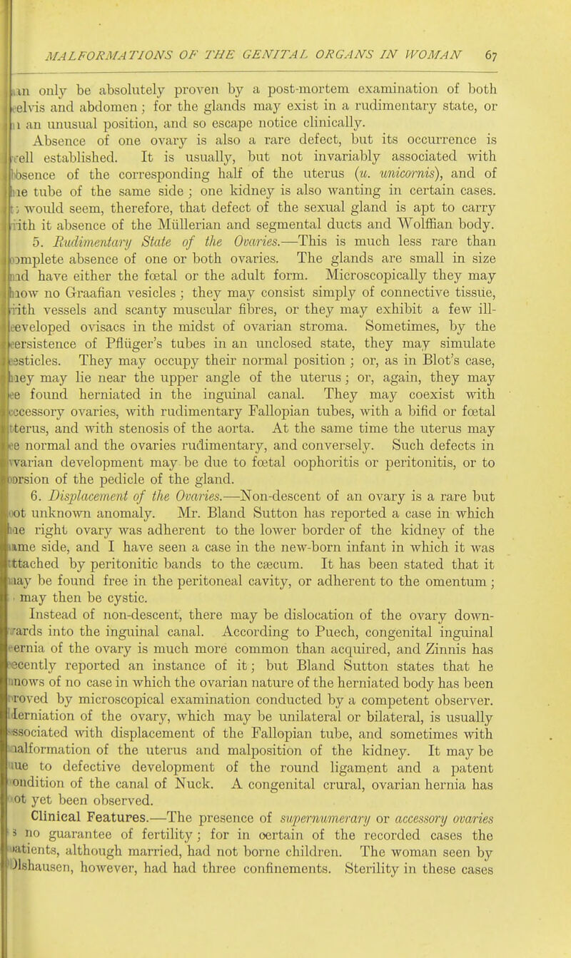 III only be absolutely proven by a post-mortem examination of both Ivis and abdomen; for the glands may exist in a rudimentary state, or i 1 an unusual position, and so escape notice clinically. Absence of one ovary is also a rare defect, but its occurrence is I'll established. It is usually, but not invariably associated with isence of the corresponding haH of the uterus (w. unicornis), and of le tube of the same side ; one kidney is also wanting in certain cases, would seem, therefore, that defect of the sexual gland is apt to carry ith it absence of the Miillerian and segmental ducts and Wolffian body. 5. Budimentary State of the Ovaries.—This is much less rare than implete absence of one or both ovaries. The glands are small in size id have either the foetal or the adult form. Microscopically they may low no Graafian vesicles; they may consist simply of connective tissue, ith vessels and scanty muscular fibres, or they may exhibit a few ill- I'veloped o\'isacs in the midst of ovarian stroma. Sometimes, by the ' iTsistence of Pfliiger's tubes in an unclosed state, they may simulate ■sticles. They may occupy their normal position ; or, as in Blot's case, ley may lie near the upper angle of the uterus; or, again, they may e found herniated in the inguinal canal. They may coexist with cessory ovaries, with rudimentary Fallopian tubes, with a bifid or foetal rus, and with stenosis of the aorta. At the same time the uterus may normal and the ovaries rudimentary, and conversely. Such defects in \'urian development may be due to foetal oophoritis or peritonitis, or to irsion of the pedicle of the gland. 6. Displacement of the Ovaries.—Non-descent of an ovary is a rare but lit unknown anomaly. Mr. Bland Sutton has reported a case in which le right ovary was adherent to the lower border of the kidney of the line side, and I have seen a case in the new-born infant in which it was ttached by peritonitic bands to the cjecum. It has been stated that it lay be found free in the peritoneal cavity, or adherent to the omentum; may then be cystic. Instead of non-descent, there may be dislocation of the ovary down- ards into the inguinal canal. According to Puech, congenital inguinal niia of the ovary is much more common than acquired, and Zinnis has -cently reported an instance of it; but Bland Sutton states that he iinows of no case in which the ovarian nature of the herniated body has been I'roved by microscopical examination conducted by a competent observer. Herniation of the ovary, which may be unilateral or bilateral, is usually ■■ssociated with displacement of the Fallopian tube, and sometimes with i lalformation of the uterus and malposition of the kidney. It may be 'lue to defective development of the round ligament and a patent •oudition of the canal of Nuck. A congenital crural, ovarian hernia has Ot yet been observed. Clinical Features.—The presence of supernumerary or accessory ovaries i no guarantee of fertility; for in certain of the recorded cases the Matients, although married, had not borne children. The woman seen by 'Olshausen, however, had had three confinements. Sterility in these cases