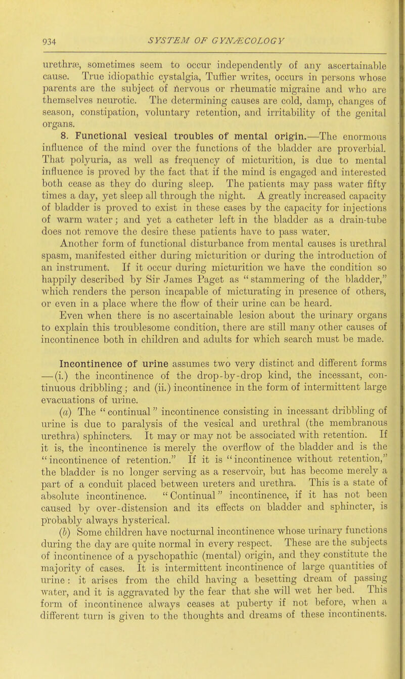 urethrse, sometimes seem to occur independently of any ascertainable cause. True idiopathic cystalgia, Tuffier writes, occurs in persons whose parents are the subject of ftervous or rheumatic migraine and who are themselves neurotic. The determining causes are cold, damp, changes of season, constipation, voluntary retention, and irritability of the genital organs. 8. Functional vesical troubles of mental orig-in.—The enormous influence of the mind over the functions of the bladder are proverbial. That polyuria, as well as frequency of micturition, is due to mental influence is proved by the fact that if the mind is engaged and interested both cease as they do during sleep. The patients may pass water fifty times a day, yet sleep all through the night. A greatly increased capacity of bladder is proved to exist in these cases by the capacity for injections of warm water; and yet a catheter left in the bladder as a drain-tul)e does not remove the desire these patients have to pass water. Another form of functional disturbance from mental causes is urethral spasm, manifested either during micturition or during the introduction of an instrument. If it occur during micturition we have the condition so happily described by Sir James Paget as  stammering of the bladder, which renders the person incapable of micturating in presence of others, or even in a place where the flow of their urine can be heard. Even when there is no ascertainable lesion about the urinary organs to explain this troublesome condition, there are still many other causes of incontinence both in children and adults for which search must be made. Incontinence of urine assumes two very distinct and different forms — (i.) the incontinence of the drop-by-drop kind, the incessant, con- tinuous dribbling ; and (ii.) incontinence in the form of intermittent large evacuations of urine. (a) The  continual incontinence consisting in incessant di-ibbling of urine is due to paralysis of the vesical and urethral (the membranous urethra) sphincters. It may or may not be associated with retention. If it is, the incontinence is merely the overflow of the bladder and is the incontinence of retention. If it is incontinence wdthout retention, the bladder is no longer serving as a reservoir, but has become merely a part of a conduit placed between ureters and urethra. This is a state of absolute incontinence. Continual incontinence, if it has not been caused by over-distension and its effects on bladder and sphincter, is probably always hysterical. (6) Some children have nocturnal incontinence whose urinary functions during the day are quite normal in every respect. These are the subjects of incontinence of a pyschopathic (mental) origin, and they constitute the majority of cases. It is intermittent incontinence of large quantities of urine : it arises from the child having a besetting dream of passing water, and it is aggravated by the fear that she wll Avet her bed. This form of incontinence always ceases at puberty if not before, when a different turn is given to the thoughts and dreams of these incontinents.