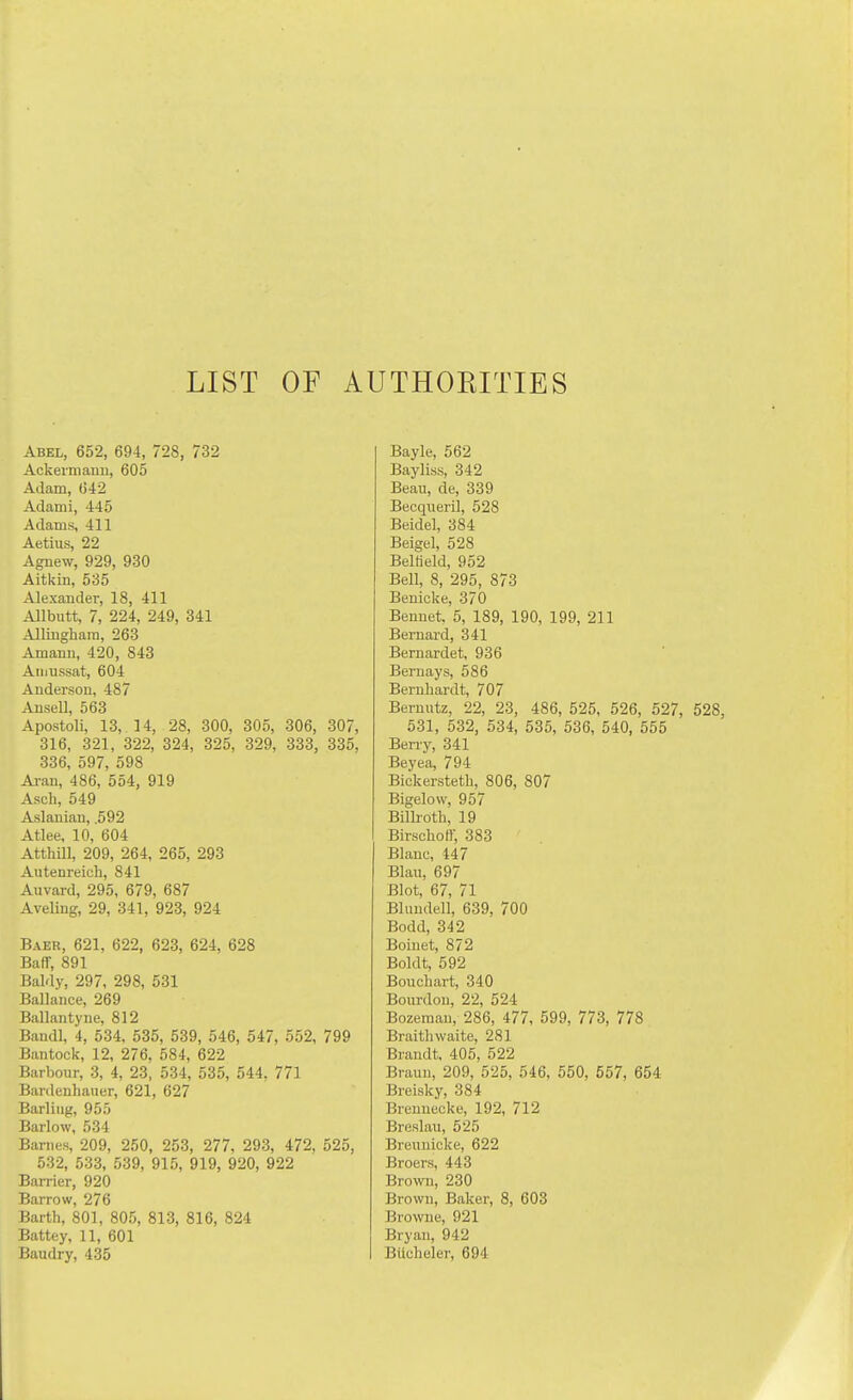 LIST OF AUTHOEITIES Abel, 652, 694, 728, 732 Ackeimauu, 605 Adam, (542 Adami, 445 Adams, 411 Aetius, 22 Agnew, 929, 930 Aitkin, 535 Alexander, 18, 411 Allbutt, 7, 224, 249, 341 Allinghara, 263 Amann, 420, 843 Aiiiussat, 604 Anderson, 487 Ansell, 563 Apostoli, 13, 14, 28, 300, 305, 306, 307, 316, 321, 322, 324, 325, 329, 333, 335, 336, 597, 598 Ai-an, 486, 554, 919 Asch, 549 Aslanian, .592 Atlee. 10, 604 AtthiU, 209, 264, 265, 293 Autenreich, 841 Auvard, 295, 679, 687 Aveling, 29, 341, 923, 924 Baer, 621, 622, 623, 624, 628 Baff, 891 Baldy, 297, 298, 531 Ballance, 269 Ballantyne, 812 Bandl, 4, 534, 535, 539, 546, 547, 552, 799 Bantock, 12, 276, 584, 622 Barbour, 3, 4, 23, 534, 535, 544. 771 Bardenhauer, 621, 627 Barling, 955 Barlow, 534 Barnes, 209, 250, 253, 277, 293, 472, 525, 532, 533, 539, 915, 919, 920, 922 Barrier, 920 Barrow, 276 Barth, 801, 805, 813, 816, 824 Battey, 11, 601 Baudry, 435 Bayle, 562 Bayliss, 342 Beau, de, 339 Becqueril, 528 Beidel, 384 Beige], 528 BelHeld, 952 Bell, 8, 295, 873 Benicke, 370 Benuet 5, 189, 190, 199, 211 Bernard, 341 Bemardet, 936 Beruays, 586 Bernhardt, 707 Bernutz, 22, 23, 486, 525, 526, 527, 528, 531, 532, 534, 535, 536, 540, 655 Berry, 341 Beyea, 794 Bickersteth, 806, 807 Bigelow, 957 Bilh-oth, 19 Birschoff, 383 Blanc, 447 Blan, 697 Blot, 67, 71 Blimdell, 639, 700 Bodd, 342 Boiuet, 872 Boldt, 592 Bouchart, 340 Bourdou, 22, 524 Bozeman, 286, 477, 599, 773, 778 Braithwaite, 281 Brandt, 405, 522 Brauu, 209, 525, 546, 550, 557, 654 Breisky, 384 Brenuecke, 192, 712 Breslau, 525 Breunicke, 622 Broers, 443 Brown, 230 Brown, Baker, 8, 603 Browne, 921 Bryan, 942 Bticheler, 694