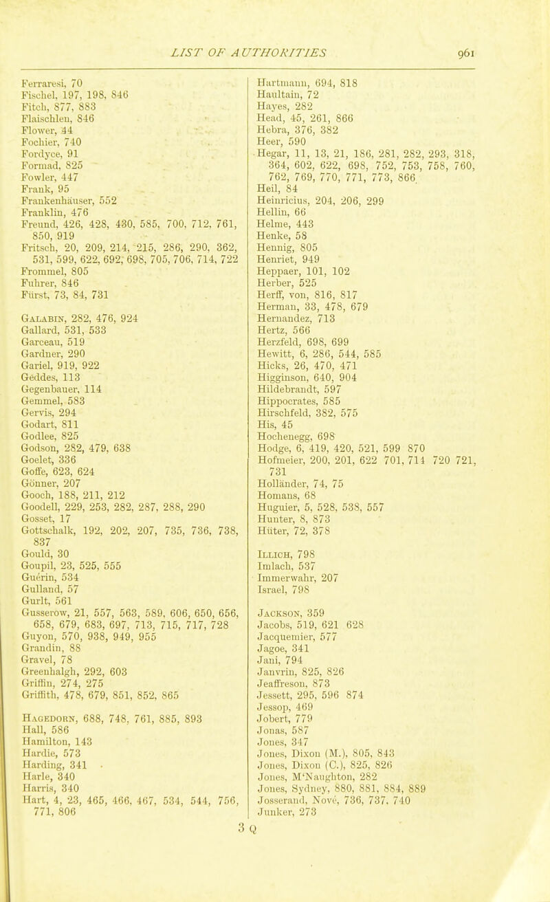 FeiTaresi, 70 Fischel, 197, 198, 846 Fitch, 877, 883 Flaischleu, 846 Flower, 44 Fochier, 740 Fordyce, 91 Formad, 825 Fowler, 447 Frauk, 95 Frankeuliauser, 552 Franklin, 476 Freund, 426, 428, 430, 585. 700, 712. 761, 850, 919 Fritsch. 20, 209, 214, 215, 286, 290, 362, 531, 599, 622, 692, 698, 705, 706, 714, 722 Frommel, 805 Fuhrer, 846 Fiirst, 73, 84, 731 Galabin, 282, 476, 924 Gallard, 531, 533 Garceau, 519 Gardner, 290 Gariel, 919, 922 Geddes, 113 Gegenbauer, 114 Gemmel, 583 Gervis, 294 Godart, 811 Godlee, 825 Godson, 282, 479, 638 Goelet, 336 Golfe, 623, 624 Gonner, 207 Gooch, 188, 211, 212 Goodell, 229, 253, 282, 287, 288, 290 Gosset, 17 Gottschalk, 192, 202, 207, 735, 736, 738, 837 Gould, 30 Goupil, 23, 525, 555 Guerin, 534 Gulland, 57 Gurlt, 561 Gusserow, 21, 557, 563, 589, 606, 650, 656, 658, 679, 683, 697, 713, 715, 717, 728 Guyon, 570, 938, 949, 955 Grandiii, 88 Gravel, 78 Greeubalgh, 292, 603 Griffin, 274, 275 Griffith, 478, 679, 851, 852, 865 Hageborn, 688, 748. 761, 885, 893 Hall, 586 Hamilton, 143 Hardie, 573 Harding, 341 • Harle, 340 Harris, 340 Hart, 4, 23, 465, 466, 467, 534, 544, 756, 771, 806 3 Hartmann, 694, 818 Haultain, 72 Haves, 282 Head, 45, 261, 866 Hebra, 376, 382 Heer, 590 ■ Hegar, 11, 13, 21, 186, 281, 282, 293, 318, 364, 602, 622, 698, 752, 753, 758, 760, 762, 769, 770, 771, 773, 866 Heil, 84 Heim-icius, 204, 206, 299 Hellin, 66 Helme, 443 Henke, 58 Heunig, 805 Heui-iet, 949 Heppaer, 101, 102 Herber, 525 Herff, von, 816, 817 Herman, 33, 478, 679 Hernandez, 713 Hertz, 566 Herzfeld, 698, 699 Hewitt, 6, 286, 544, 585 Hicks, 26, 470, 471 Higginson, 640, 904 Hildebrandt, 597 Hippocrates, 585 Hirschfeld, 382, 575 His, 45 Hocheuegg, 698 Hodge, 6, 419, 420, 521, 599 870 Hofmeier, 200, 201, 622 701, 714 720 721, 731 Hollander, 74, 75 Homaus, 68 Huguier, 5, 528, 538, 557 Hunter, 8, 873 Hitter, 72, 378 Illich, 798 Iralach, 537 Immerwahr, 207 Israel, 798 Jackson, 359 Jacobs, 519, 621 628 Jacquemier, 577 Jagoe, 341 Jani, 794 Janvrin, 825, 826 Jeaffreson, 873 Jessett, 295, 596 874 Jessop, 469 Jobert, 779 Jonas, 587 Jones, 347 Jones, Dixou (M.), 805. 843 Jones, Dix-ou (C), 825, 826 Jones, M'Naughton, 282 Jones, Sydney, 880, 881, 884, 889 Josserand, Novi', 736, 737. 740 Junker, 273 Q
