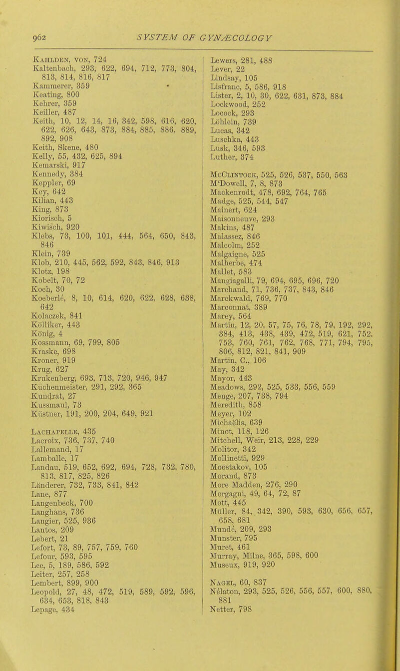 Kahlden, von, 724 Kaltenbach, 293, 622, 694, 712, 773, 804, 813, 814, 816, 817 Kammerer, 359 • Keating, 800 Kehrer, 359 Keiller, 487 Keith, 10, 12, 14, 16, 342, 598, 616, 620, 622, 626, 643, 873, 884, 885, 886. 889, 892, 908 Keith, Skene, 480 Kelly, 55, 432, 625, 894 Kuniarski, 917 Kennedy, 384 Keppler, 69 Key, 642 Kilian, 443 King, 873 Kiorisch, 5 Kiwisch, 920 Klebs, 73, 100, 101, 444, 564, 650, 843, 846 Klein, 739 Klob, 210, 445, 562, 592, 843, 846, 913 Klotz, 198 Kobelt, 70, 72 Koch, 30 Koeberk', 8, 10, 614, 620, 622, 628, 638, 642 Kolaczek, 841 Kollilcev, 443 Konig, 4 Kossmann, 69, 799, 805 Ki-aske, 698 Kroner, 919 Krug. 627 Krukenberg, 693, 713, 720, 946, 947 Kilchenmeister, 291, 292, 365 Kundrat, 27 Kussmaul, 73 Kiistner, 191, 200, 204, 649, 921 Lachapelle, 435 Lacroix, 736, 737, 740 Lallemaud, 17 Lamballe, 17 Landau, 519, 652, 692, 694, 728, 732, 780, 813. 817, 825, 826 Landerer, 732, 733, 841, 842 Lane, 877 Langenbeck, 700 Langlians, 736 Langier, 525, 936 Lantos, 209 Lebert, 21 Lefort, 73, 89, 757, 759, 760 Lefour, 593, 595 Lee, 5, 189, 586, 592 Leiter, 257, 258 Lenibert, 899, 900 Leopold, 27, 48, 472, 519, 589, 592, 596, 634, 653, 818, 843 Lepage, 434 Lewers, 281, 488 Lever, 22 Lindsay, 105 Lisfranc, 5, 586, 918 Lister, 2, 10, 30, 622, 631, 873, 884 Lockwood, 252 Locock, 293 LiJhlein, 739 Lucas, 342 Luschka, 443 Lusk, 346, 593 Luther, 374 McClintock, 525, 526, 537, 550, 563 M'Dowell, 7, 8, 873 Mackenrodt, 478, 692, 764, 765 Madge, 525, 544, 547 Mainert, 624 Maisonneuve, 293 Makins, 487 Malassez, 846 Malcolm, 252 Malgaigne, 525 Malherbe, 474 Mallet, 583 Maniiiagalli, 79, 694, 695, 696, 720 Marchand, 71, 736, 737, 843, 846 Marckwald, 769, 770 Marconnat, 389 Marey, 564 Martin, 12, 20, 57, 75, 76. 78, 79, 192, 292, 384, 413, 438, 439, 472, 519, 621, 752. 753, 760, 761, 762. 768, 771, 794, 795, 806, 812, 821, 841, 909 Martin, C, 106 May, 342 Mayor, 443 Meado\v.s, 292, 525, 533, 556, 559 Menge, 207, 738, 794 Meredith, 858 Meyer, 102 Michaelis, 639 Miuot, 118, 126 Mitchell, Weir, 213, 228, 229 Molitor, 342 Mollinetti, 929 Moostakov, 105 Morand, 873 More Madden, 276, 290 Morgagni, 49, 64, 72, 87 Mott, 445 Muller, 84, 342, 390, 593, 630. 656. 657, 658, 681 Mundd, 209, 293 Munster, 795 Muret, 461 Murray, Milne, 365, 598, 600 Museux, 919, 920 Nagel, 60, 837 N61aton, 293, 525, 526. 556, 557, 600, 880, 881 Netter, 798