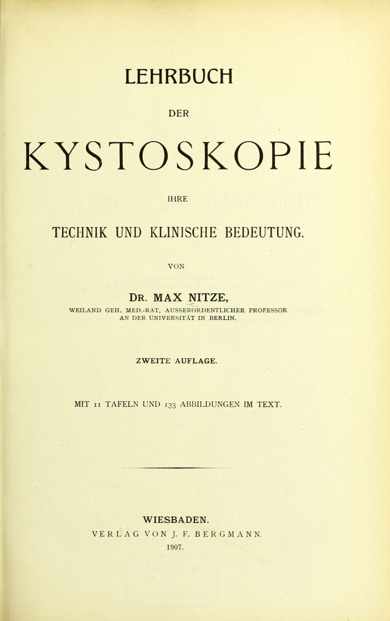 DER KYSTOSKOPI IHRE TECHNIK UND KLINISCHE BEDEUTUNG. VON DR. MAX NITZE, WEILAND GEH. MED.-RAT, AUSSERORDENTLICHER PROFESSOR AN DER UNIVERSITÄT IN BERLIN. ZWEITE AUFLAGE. MIT ii TAFELN UND 133 ABBILDUNGEN IM TEXT. WIESBADEN. VERLAG VON J, F. BERGMANN. 1907.