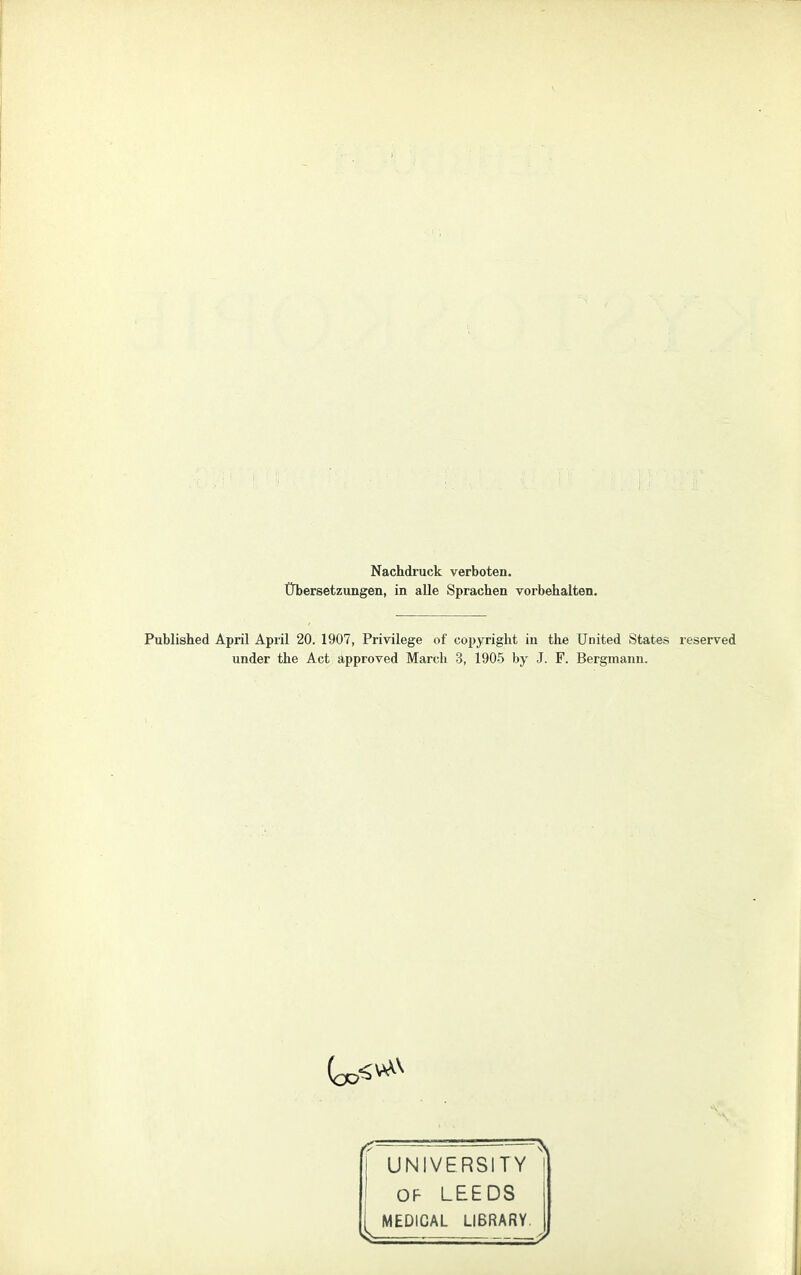 Nachdruck verboten. Übersetzungen, in alle Sprachen vorbehalten. Published April April 20. 1907, Privilege of Copyright in the United States reserved under the Act approved March 3, 1905 by J. F. Bergmann. UNIVERSITY OF LEEDS MEDICAL LIBRARY.