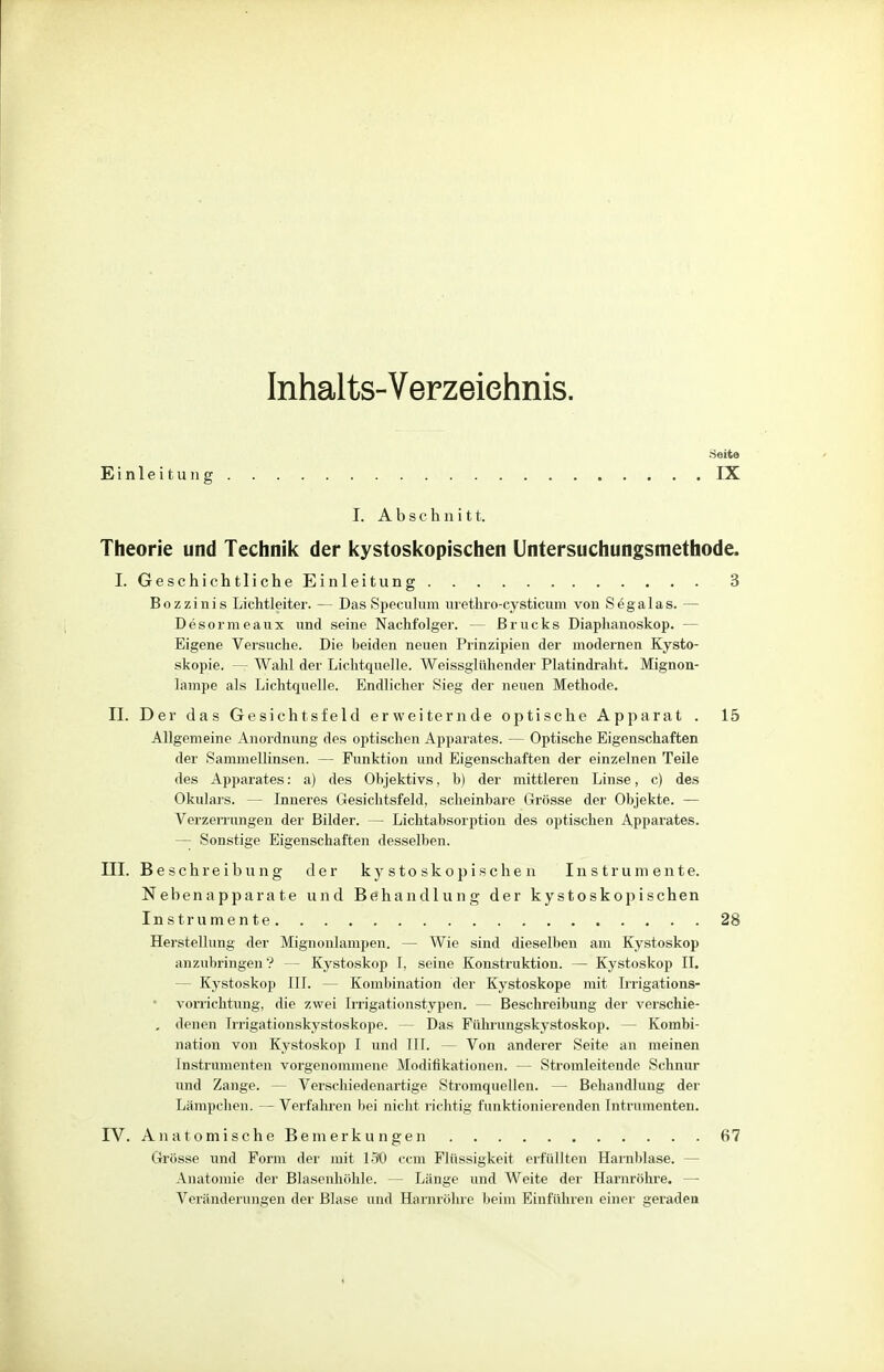 Inhalts-Verzeichnis. Seite Einleitung. IX I. Abschnitt. Theorie und Technik der kystoskopischen Untersuchungsmethode, I. Geschichtliche Einleitung 3 Bozzinis Lichtleiter. — Das Speculum urethro-cysticum von Sega las. — Desormeaux und seine Nachfolger. — Brucks Diaphanoskop. - Eigene Versuche. Die beiden neuen Prinzipien der modernen Kysto- skopie. — Wahl der Lichtquelle. Weissglühender Platindraht. Mignon- lampe als Lichtquelle. Endlicher Sieg der neuen Methode. II. Der das Gesichtsfeld erweiternde optische Apparat . 15 Allgemeine Anordnung des optischen Apparates. — Optische Eigenschaften der Sammellinsen. — Funktion und Eigenschaften der einzelnen Teile des Apparates: a) des Objektivs, b) der mittleren Linse, c) des Okulars. — Inneres Gesichtsfeld, scheinbare Grösse der Objekte. — Verzerrungen der Bilder. — Lichtabsorption des optischen Apparates. — Sonstige Eigenschaften desselben. III. Beschreibung der kystoskopischen Instrumente. Nebenapparate und Behandlung der kystoskopischen Instrumente 28 Herstellung der Mignonlampen. — Wie sind dieselben am Kystoskop anzubringen? — Kystoskop I, seine Konstruktion. — Kystoskop II. - Kystoskop III. — Kombination der Kystoskope mit Irrigations- vorrichtung, die zwei Irrigationstypen. — Beschreibung der verschie- , denen Irrigationskystoskope. — Das Führungskystoskop. — Kombi- nation von Kystoskop I und III. — Von anderer Seite an meinen Instrumenten vorgenommene Modifikationen. — Stromleiteude Schnur und Zange. — Verschiedenartige Stromquellen. — Behandlung der Lämpchen. — Verfahren bei nicht richtig funktionierenden Intrumenten. IV. Anatomische Bemerkungen 67 Grösse und Form der mit 130 ccm Flüssigkeit erfüllten Harnblase. - Anatomie der Blasenhöhle. — Länge und Weite der Harnröhre. — Veränderungen der Blase und Harnröhre beim Einführen einer geraden