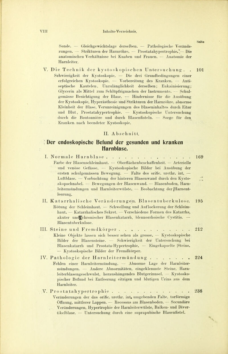 Seite Sonde. — Gleichgewichtslage derselben. — Pathologische Verände- rungen. — Strikturen der Harnröhre. — Prostatahypertrophie.~j— Die anatomischen Verhältnisse bei Knaben und Frauen. — Anatomie der Harnleiter. V. Die Technik der kystoskopischen Untersuchung. . 101 Schwierigkeit der Kystoskopie. — Die drei Grundbedingungen einer erfolgreichen Kystoskopie. — Vorbereitung des Kranken. — Anti- septische Kautelen, Unzulänglichkeit derselben; Eukainisierung; Glycerin als Mittel zum Schlüpfrigmaehen der Instrumente. — Schul- gemässe Besichtigung der Blase. ■— Hindernisse für die Ausübung der Kystoskopie, Hyperästhesie und Strikturen der Harnröhre, abnorme Kleinheit der Blase, Verunreinigungen des Blaseninhaltes durch Eiter und Blut, Prostatahypertrophie. — Kystoskopische Untersuchung durch die Boutonniere und durch Blasenfisteln. — Sorge für den Kranken nach beendeter Kystoskopie. II. Abschnitt. : Der endoskopische Befund der gesunden und kranken Harnblase. I. Normale Harnblase Farbe der Blasenschleimhaut. — Oberflächenbeschaffenheit. — Arterielle und venöse Gefässe. — Kystoskopische Bilder bei Ausübung der ersten schulgemässen Bewegung. — Falte des orific. urethr. int. — Luftblase. — Vorbuchtung der hinteren Blasenwand durch den Kysto- skopschnabel. — Bewegungen der Blasenwand. — Blasenboden, Harn- leitermündungen und Harnleiterwülste. — Beobachtung der [Harnent- leerung. II. Katarrhalische Veränderungein. Blasen tuberkulöse. Rötung der Schleimhaut. — Schwellung und Auflockerung der Schleim- haut. — Katarrhalisches Sekret. — Verschiedene Formen des Katarrhs, akuter und|[ckronischer Blasenkatarrh, bleuuorrhoische Cystitis. — Blasentuberkulose. III. Steine und Fremdkörper Kleine Objekte lassen sich besser sehen als grosse. — Kystoskopische Bilder der Blasensteine. — Schwierigkeit der Untersuchung bei Blasenkatarrh und Prostata-Hypertrophie. — Eingekapselte |Steine. — Kystoskopische Bilder der Fremdkörper. IV. Pathologie der Harnleitermündung Fehlen einer Harnleitermündung. — Abnorme Lage der Harnleiter- mündungen. — Andere Abnormitäten, eingeklemmte Steine, Harn- leiterblasengeschwulst, heraushängendes Blutgerinnsel. — Kystosko- pischer Befund bei Entleerung eitrigen und blutigen Urins aus dem Harnleiter. V. Prostatahypertrophie Veränderungen der das orific. urethr. int» umgebenden Falte, torförmige Öffnung, mittlerer Lappen. — Recessus am Blasenboden. — Secundäre Veränderungen, Hypertrophie der Harnleiterwülste, Balken- und Diver- tikelblase. — Untersuchung durch eine suprapubische Blasenfistel. 195 212 224 238 'V
